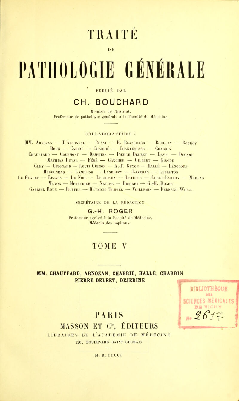 DE PATHOLOGIE GÉNÉRALE punLIE PAU CH. BOUCHARD Nombre de l'Institut. Professeur de pathologie générale à la Faculté de Médecine. COLLABORATEURS MM. Arnozan — D'Arsonval — Demi — R. Blanchard — Boullay — Bourcy Brun — Cadiot — Charrié — Chantemesse — Charrin Chauffard — Courmont — Dejrrine — Pierre Delbet — De vie — Ducawp Mathias Duval — Féri; — Gaucher — Gilbert — Girode Gi.ey — Gitgnard — Louis Guinon — A.-F. Guyon — Halle — Uénocqûe JIugoinenq — Lamrlikg — Landouzy — Laverais1 — Lebreton Gendre — Lejars — Le Noir — Lermoyez — Letulle — Lubet-Barbon — Marfan Mayor — Ménétrier — Netter — Pierret — G.-H. Boger Gabriel Roux — Ruffer — Raymond Tripier — Vuillemin — Ffrnand Widal SECRETAIRE DE LA REDACTION TOME V MM. CHAUFFARD, ARNOZAN, CHABRIÊ, HALLÉ, CHARRIN PIERRE DELBET, DEJERINE intUOTHÈOOf PARIS MASSON ET C\ ÉDITEURS LIBRAIRES DE L ACADÉMIE DE MEDECINE 120, BOULEVARD SAINT-GERMAIN M.D.CCCCI