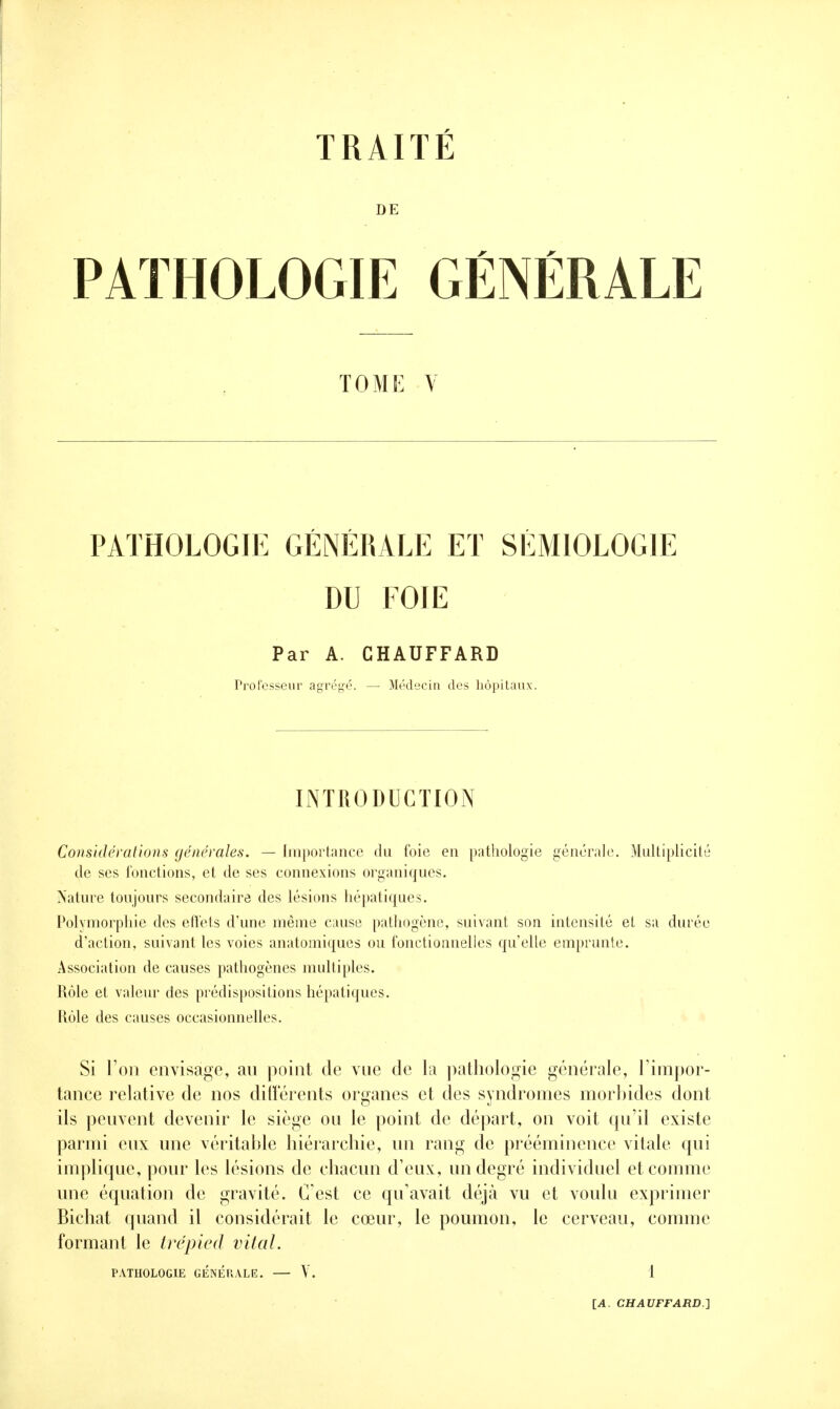 DE PATHOLOGIE GÉNÉRALE TOME V PATHOLOGIE GÉNÉRALE ET SÉMIOLOGIE DU FOIE Par A. CHAUFFARD Professeur agrégé. — Médecin des hôpitaux. INTRODUCTION Considérations générales. — Importance du foie en pathologie générale. Multiplicité de ses fonctions, et de ses connexions organiques. Nature toujours secondaire des lésions hépatiques. Polymorphie des effets d'une même cause pathogène, suivant son intensité et sa durée d'action, suivant les voies anatomiques ou fonctionnelles qu'elle emprunte. Association de causes pathogènes multiples. Rôle et valeur des prédispositions hépatiques. Rôle des causes occasionnelles. Si l'on envisage, au point de vue de la pathologie générale, l'impor- tance relative de nos différents organes et des syndromes morbides dont ils peuvent devenir le siège ou le point de départ, on voit qu'il existe parmi eux une véritable hiérarchie, un rang de prééminence vitale qui implique, pour les lésions de chacun d'eux, un degré individuel et comme une équation de gravité. C est ce qu'avait déjà vu et voulu exprimer Bichat quand il considérait le cœur, le poumon, le cerveau, comme formant le trépied vital. PATHOLOGIE GÉNÉRALE. — Y. 1