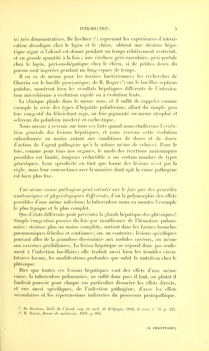 ici très démonstratives. De Rechter (') reprenant les expériences d'intoxi- cation alcoolique chez le lapin et le chien, obtient une stéatose hépa- tique aiguë si l'alcool est donné pendant un temps relativement restreint, et en grande quantité à la fois ; une cirrhose péri-vasculaire, péri-portale chez le lapin, péri-sus-hépatique chez le chien, si de petites doses du poison sont ingérées pendant un long espace de temps. 11 en va de même pour les toxines bactériennes ; les recherches de Charrin sur le bacille pyocyanique, de H. Roger (2) sur le bacillus septicus putidus, montrent bien les résultats hépatiques différents de l'intoxica- tion microbienne à évolution rapide ou à évolution lente. La clinique plaide dans le même sens, et il suffit de rappeler comme exemple la série des types d'hépatite paludéenne, allant du simple gros foie congestif du fébricitant aigu, au foie pigmenté ou même atrophié et scléreux du paludéen invétéré et cachectique. Nous aurons à revenir sur tous ces faits quand nous étudierons dévolu- tion générale des lésions hépatiques, et nous verrons cette évolution subordonnée au moins autant aux conditions de doses et de durée d'action de l'agent pathogène qu'à la nature même de celui-ci. Pour le foie, comme pour tous nos organes, le mode des réactions anatomiques possibles est limité, toujours réductible à un certain nombre de types génériques. Leur spécificité en tant que forme des lésions n'est pas la règle, mais leur concordance avec la manière dont agit la cause pathogène est bien plus fixe. Une même cause pathogène peut retentir sur le foie par des procédés anatomiques cl phijsiôlogiques différents, d'où la polymorphie des effets possibles d'une même infection; la tuberculose nous en montre l'exemple le plus typique et le plus complet. Que d'états différents peut présenter la glande hépatique des phtisiques ! Simple congestion passive du foie par insuffisance de l'hématose pulmo- naire; stéatose plus ou moins complète, surtout dans les formes broncho- pneumoniques fébriles et continues; ou, au contraire, lésions spécifiques pouvant aller de la granulose disséminée aux nodules caséeux, ou même aux cavernes péribiliaires. La lésion hépatique ne répond donc pas seule- ment à l'infection bacillaire; elle traduit aussi bien les troubles circu- latoires locaux, les modifications profondes que subit la nutrition chez le phtisique. Dire que toutes ces lésions hépatiques sont des effets d'une même cause, la tuberculose pulmonaire, ne suffit donc pas; il faut, ou plutôt il faudrait pouvoir pour chaque cas particulier dissocier les effets directs, et eux aussi spécifiques, de l'infection pathogène, d'avec les effets secondaires et les répercussions indirectes du processus protopathique. (') De Rechter, Bull, de l'Acad. roi/, de mécl. de Belgique, 189*2, 4e série, I. VI, p. ;C25. (-) H. Roger, Bévue de médecine, 1895, p. 8G5.