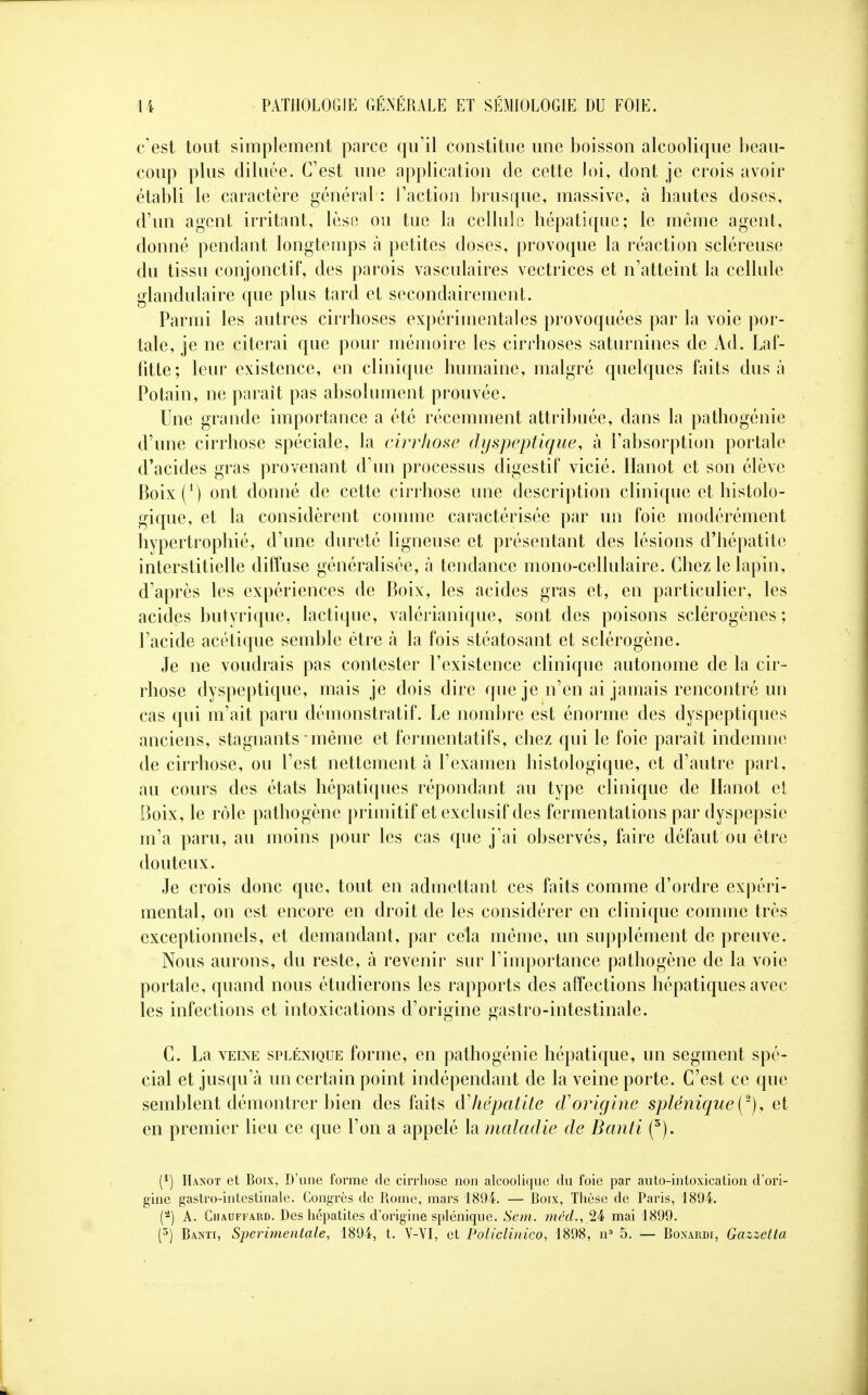 c'est tout simplement parce qu'il constitue une boisson alcoolique beau- coup plus diluée. C'est une application de cette loi, dont je crois avoir établi le caractère général : l'action brusque, massive, à hautes doses, d'un agent irritant, lèse ou tue la cellule hépatique; le même agent, donné pendant longtemps à petites doses, provoque la réaction scléreuse du tissu conjonctif, des parois vasculaires vectrices et n'atteint la cellule glandulaire que plus tard et secondairement. Parmi les autres cirrhoses expérimentales provoquées par la voie por- tale, je ne citerai que pour mémoire les cirrhoses saturnines de Ad. Laf- fitte; leur existence, en clinique humaine, malgré quelques faits dus a Potain, ne paraît pas absolument prouvée. Une grande importance a été récemment attribuée, dans la pathogénie d'une cirrhose spéciale, la cirrhose dyspeptique, à l'absorption portale d'acides gras provenant d'un processus digestif vicié, iïanot et son élève Boix(1) ont donné de cette cirrhose une description clinique et histolo- gique, et la considèrent comme caractérisée par un foie modérément hypertrophié, d'une dureté ligneuse et présentant des lésions d'hépatite interstitielle diffuse généralisée, à tendance mono-cellulaire. Chez le lapin, d'après les expériences de Boix, les acides gras et, en particulier, les acides butyrique, lactique, valérianique, sont des poisons sclérogènes ; l'acide acétique semble être à la fois stéatosant et sclérogène. Je ne voudrais pas contester l'existence clinique autonome de la cir- rhose dyspeptique, mais je dois dire que je n'en ai jamais rencontré un cas qui m'ait paru démonstratif. Le nombre est énorme des dyspeptiques anciens, stagnants - même et fermentatifs, chez qui le foie parait indemne de cirrhose, ou l'est nettement à l'examen histologique, et d'autre part, au cours des états hépatiques répondant au type clinique de Hanot et Boix, le rôle pathogène primitif et exclusif des fermentations par dyspepsie m'a paru, au moins pour les cas que j'ai observés, faire défaut ou être douteux. Je crois donc que, tout en admettant ces faits comme d'ordre expéri- mental, on est encore en droit de les considérer en clinique comme très exceptionnels, et demandant, par cela même, un supplément de preuve. Nous aurons, du reste, à revenir sur l'importance pathogène de la voie portale, quand nous étudierons les rapports des affections hépatiques avec les infections et intoxications d'origine gastro-intestinale. C. La veine splénique forme, en pathogénie hépatique, un segment spé- cial et jusqu'à un certain point indépendant de la veine porte. C'est ce que semblent démontrer bien des faits & hépatite cl'origine splénique^), et en premier lieu ce que l'on a appelé la maladie de Banti (3). (*) Hanot et Boix, D'une forme de cirrhose non alcoolique du foie par auto-intoxication d'ori- gine gastro-intestinale. Congrès de Rome, mars 1894. — Roix, Thèse de Paris, 1894. (-) A. Chauffard. Des hépatites d'origine splénique. Sem. mai 1899.