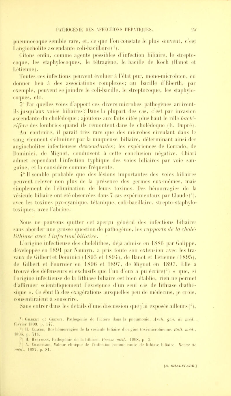 pneumocoque semble rare, et, ce <|ii<' I on constate le plus souvent, c'esl I angiocholite ascendante coli-bacillaire !1 (. Citons enfin, comme agents possibles d'infection biliaire, \c strepto- coque, les staphylocoques, le tétragène, le bacille <l<' Koch (Hanoi el Létienne ). Toutes ces infections peuvent évoluer à l'étal pur, mono-microbien, ou donner lieu à des associations complexes; au bacille d'Eberth, par exemple, peuvenl se joindre le coli-bacille, le streptocoque, les staphylo- coques, etc. 3° Par quelles voies d apporl ces divers microbes pathogènes arrivent- ils jusqu'aux voies biliaires? Dans la plupart des cas, c'esl par invasion ascendante <ln cholédoque : ajoutons aux faits cités plus haul !<■ rôle bacti - rifère des lombrics quand il- remontent dans le cholédoque (E. Dupré). Au contraire, il parai! très rare que des microbes circulant dans le sana viennent s'éliminer par la muqueuse biliaire, déterminant ainsi des angiocholites infectieuses descendantes j les expériences de Corrado, de Dominici, «!<' Mignot, conduisent à cette conclusion négative. Chiari admet cependant l'infection typhique des voies biliaires par voie s; i m - guine, ci la considère comme fréquente. \ Il semble probable que des lésions importantes des \<»ics biliaires peuvent relever non plus de la présence des germes eux-mêmes, nui*- simplemenl de l'élimination <lr leur- toxines. Des hémorragies <l<' lo vésicule biliaire ont été observées dans 7 cas expérimentaux par Claude (*), avec les toxines pyo-cyanique, tétanique, coli-bacillaire. strepto-staphylo- toxiques, ; » \ t •< • I abrine. Nous ne pouvons quitter cet aperçu général des infections biliaires sans aborder une grosse question <l<' pathogénie, les rapports de la cholé- lithiase avec I infection*biliaire. L'origine infectieuse des cholélithes, déjà admise en 1886 par Galippe, développée en 1891 par Naunyn, ;i pris toute son extension avec les tra- vaux de Gilbert et Dominici | 1893 et 1894 >, de Hanot et Létiei ! 1895), de Gilbert et Fournier en 1896 et 1897, de Mignot en 1897. Elle a trouvé des défenseurs si exclusifs que I un d eux ;i pu écrire(s) « que, si l'origine infectieuse <l«' la lithiase biliaire est I > î « * 11 établie, rien ne permet d affirmer scientifiquement I existence d un seul cas de lithiase diathe- sique o. Ce stml là des exagérations auxquelles peu de médecins, je crois, consentiraient à souscrire. >;in- entrer dans les détails d une discussion quei ;u exposée ailleurs (4), 1 Gildeiu cl Grenet, Pathogéiilc de l'ictère dans la pneumonie. Arclt. oén. de méd. . Février 1899, p. 117. - II. Claude, Des hémorragies de la vésicule biliaire d'origine Loxi-microbienne. Iliill. méd.i 1806, p. 715.  H. Hartmann, Patliogcnic de la lithiase. Presse méd., IS'.iS. |». .. 1 \. Chauffard, Valeur clinique de l'infection comme cause de lithiase biliaire. Revue de méd.< Is'.i7. p, sl.