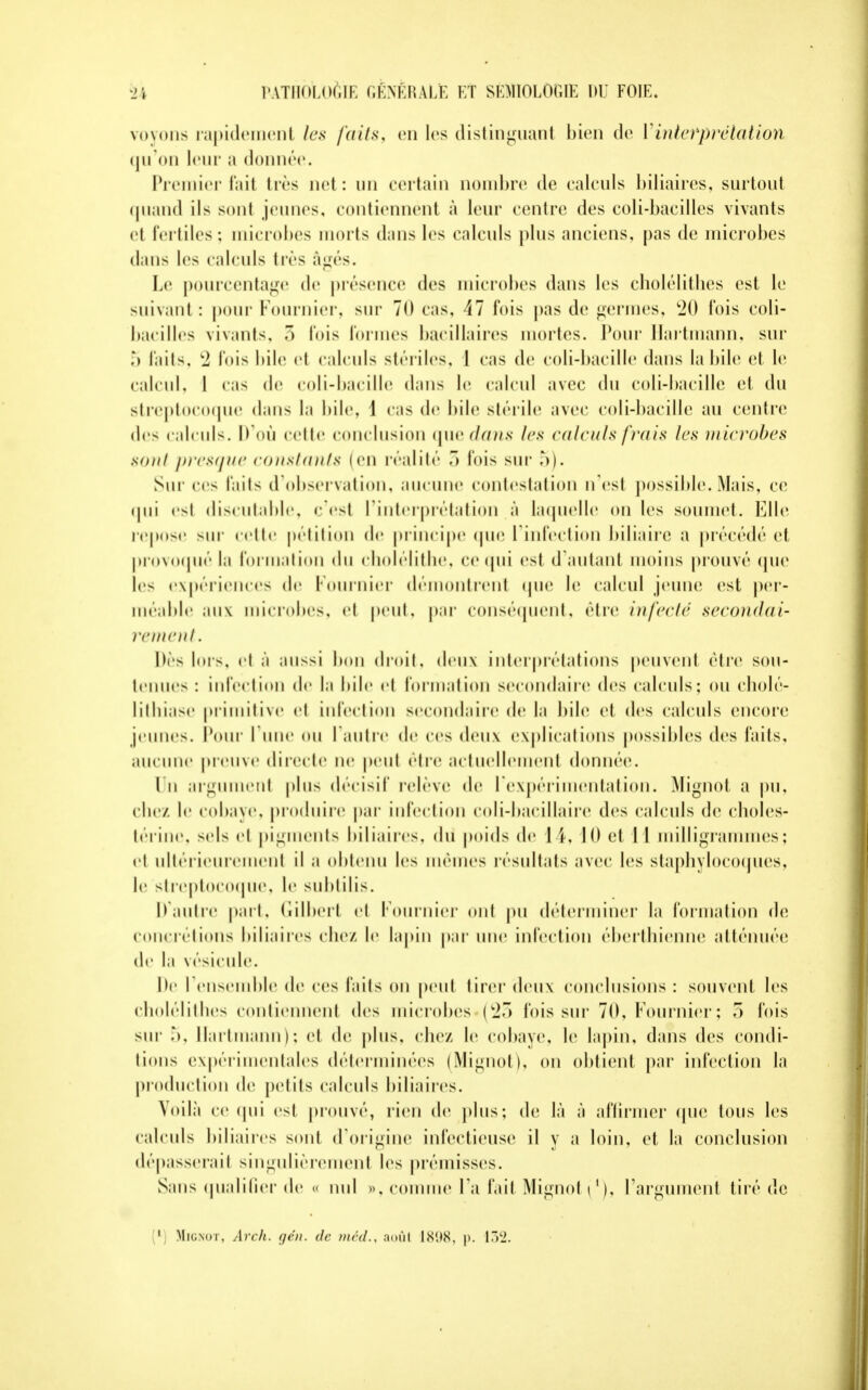 voyons rapidement les /ails, en les distinguant bien de Vinterprétation qu'on leur a donnée. Premier fait très net : un certain nombre de calculs biliaires, surtout quand ils son! jeunes, contiennent à leur centre des coli-bacilles vivants et fertiles; microbes morts dans les calculs plus anciens, pas de microbes dans les calculs très âgés. Le pourcentage de présence des microbes dans les cholélithes est le suivant : pour Fournier. sur 70 cas, 17 fois pas de germes, 20 Ibis coli- bacilles vivants, > fois formes bacillaires mortes. Pour Hartmann, sur ,*> faits, 2 fois bile et calculs stériles, 1 cas de coli-bacille dans la bile et le calcul. | cas de coli-bacille dans le calcul avec du coli-bacille et du streptocoque dans la bile, 1 cas de bile stérile avec coli-bacille au centre des calculs. D'où celle conclusion que dans les calculs frais les microbes son/ presque constants (en réalité 3 lois sur 5). Sur ces faits d'observation, aucune contestation n'est possible. Mais, ce qui esl discutable, c'est l'interprétation à laquelle on les soumet. Elle repose sur celle pétition de principe que l'infection biliaire a précédé et provoqué la formation du cholélithe, ce qui est d'autant moins prouvé que les expériences de Fournier démontrent que le calcul jeune est per- méable aux microbes, et peut, par conséquent, être infecté secondai- rement. Dè> lors, ci à aussi bon droit, deux interprétations peuvent être sou- tenues : infection de la bile et formation secondaire des calculs; ou cholé- lithiase primitive et infection secondaire de la bile et des calculs encore jeunes. Pour I une OU l'autre de ces deux explications possibles des laits, aucune preuve directe ne peut être actuellement donnée. Un argument plus décisif relève de l'expérimentation. Mignot a pu, clic/, le cobaye, produire par infection coli-bacillaire des calculs de choles- térine, sels cl pigments biliaires, du poids de L4, 10 et 1 1 milligrammes; cl ultérieurement il a obtenu les mêmes résultats avec les staphylocoques, le streptocoque, le sublilis. D'autre part, Gilbert cl lournier ont pu déterminer la formation de concrétions biliaires chez le lapin par une infection éberthienne atténuée de la vésicule. De I ensemble de ces laits on peut tirer deux conclusions : souvent les cholélithes contiennent des microbes {27> lois sur 70, Fournier ; 5 lois sur 5, Hartmann); cl de plus, chez le cobaye, le lapin, dans des condi- tions expérimentales déterminées (Mignot), on obtient par infection la production de petits calculs biliaires. Voilà ce qui est prouvé, rien de plus; de là à affirmer que tous les calculs biliaires sont d'origine infectieuse il y a loin, et la conclusion dépasserait singulièrement les prémisses. Sans qualifier de « nul », comme Fa lait Mignot i1), l'argument tiré de 1 Mignot, Arch. gén. de méd., aoûl 1898, p. 132.