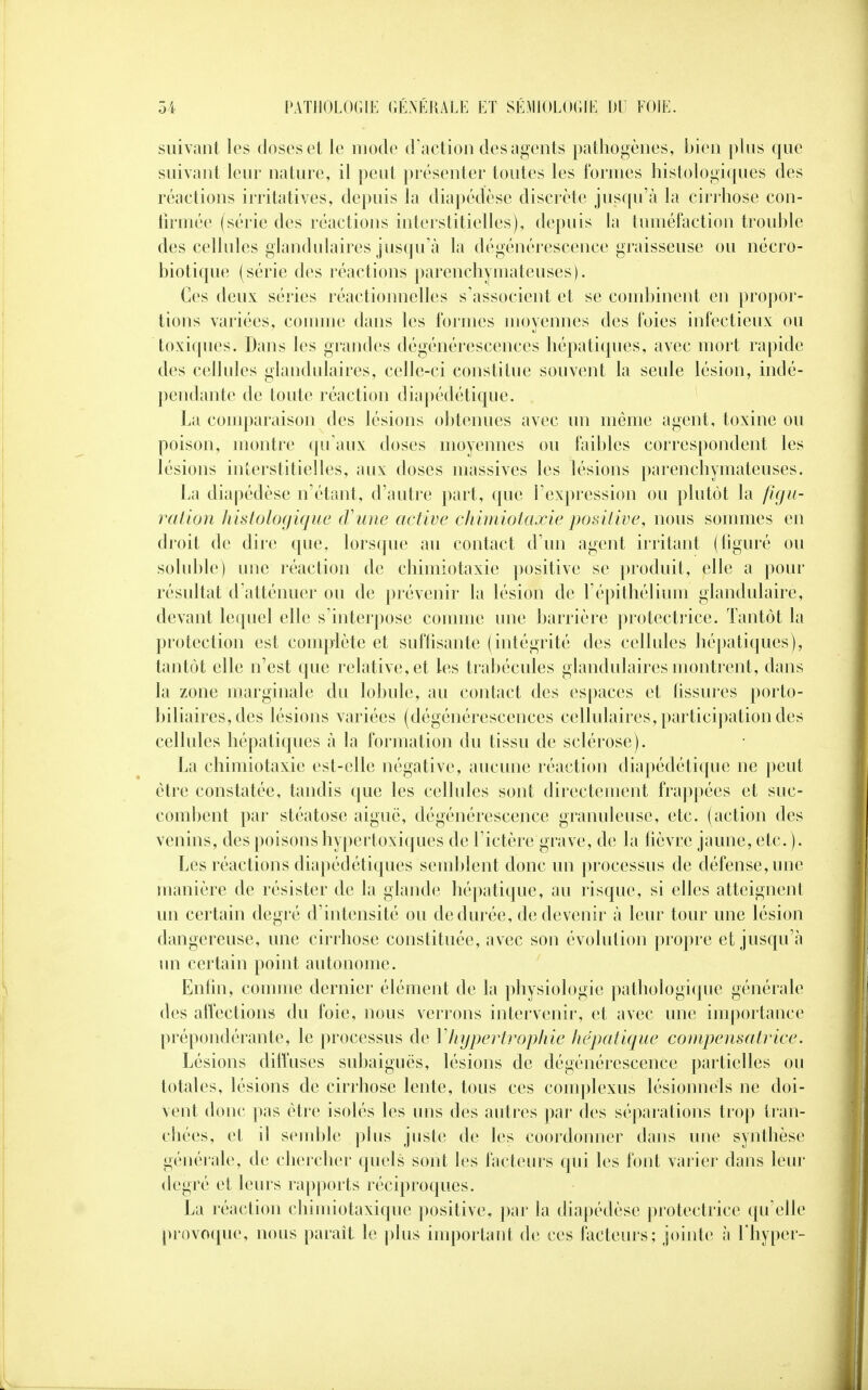 suivant les doses et le mode d'action des agents pathogènes, bien plus que suivant leur nature, il peut présenter toutes les formes histologiques des réactions irritatives, depuis la diapédèse discrète jusqu'à la cirrhose con- firmée (série des réactions interstitielles), depuis la tuméfaction trouble des cellules glandulaires jusqu'à la dégénérescence graisseuse ou nécro- biotique (série des réactions parenchymateuses). Ces deux séries réactionnelles s'associent et se combinent en propor- tions variées, comme dans les formes moyennes des foies infectieux ou toxiques. Dans les grandes dégénérescences hépatiques, avec mort rapide des cellules glandulaires, celle-ci constitue souvent la seule lésion, indé- pendante de toute réaction diapédétique. La comparaison des lésions obtenues avec un même agent, toxine ou poison, montre qu'aux doses moyennes ou faibles correspondent les lésions interstitielles, aux doses massives les lésions parenchymateuses. La diapédèse n'étant, d'autre part, que l'expression ou plutôt la figu- ration histologique (Tune active chimiotaxie positive, nous sommes en droit de dire que, lorsque au contact d'un agent irritant (figuré ou soluble) une réaction de chimiotaxie positive se produit, elle a pour résultat d'atténuer ou de prévenir la lésion de l'épithélium glandulaire, devant lequel elle s'interpose comme une barrière protectrice. Tantôt la protection est complète et suffisante (intégrité des cellules hépatiques), tantôt elle n'est que relative, et les trabécules glandulaires montrent, dans la zone marginale du lobule, au contact des espaces et tissures porto- biliaires, des lésions variées (dégénérescences cellulaires, participation des cellules hépatiques à la formation du tissu de sclérose). La chimiotaxie est-elle négative, aucune réaction diapédétique ne peut être constatée, tandis que les cellules sont directement frappées et suc- combent par stéatose aiguë, dégénérescence granuleuse, etc. (action des venins, des poisons hypertoxiques de l'ictère grave, de la fièvre jaune, etc. ). Les réactions diapédétiques semblent donc un processus de défense, une manière de résister de la glande hépatique, au risque, si elles atteignent un certain degré d'intensité ou de durée, de devenir à leur tour une lésion dangereuse, une cirrhose constituée, avec son évolution propre et jusqu'à un certain point autonome. Enfin, comme dernier élément de la physiologie pathologique générale des affections du foie, nous verrons intervenir, et avec une importance prépondérante, le processus de Y hypertrophie hépatique compensatrice. Lésions diffuses subaiguës, lésions de dégénérescence partielles ou totales, lésions de cirrhose lente, tous ces complexus lésionnels ne doi- vent donc pas être isolés les uns des autres par des séparations trop tran- chées, et il semble plus juste de les coordonner dans une synthèse générale, de chercher quels sont les facteurs qui les font varier dans leur degré et leurs rapports réciproques. La réaction chimiotaxique positive, par la diapédèse protectrice qu'elle provoque, nous paraît le plus important de ces facteurs; jointe à l'hyper-