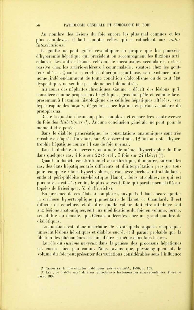 Au nombre des lésions du foie encore les plus mal connues et les plus complexes, il faut compter celles qui se rattachent aux auto- intoxications. La goutte ne peut guère revendiquer en propre que les poussées d'hyperémie hépatique qui précèdent ou accompagnent les fluxions arti culaires. Les autres lésions relèvent de mécanismes secondaires : stase passive chez les artério-scléreux à cœur malade ; stéatose chez les gout- teux obèses. Quant à la cirrhose d'origine goutteuse, son existence auto- nome, indépendamment de toute condition d'alcoolisme ou de tout état dyspeptique, ne semble pas pleinement démontrée. Au cours des néphrites chroniques, Gaume a décrit des lésions qu'il considère comme propres aux brightiques, gros foie pâle et comme lavé, présentant à l'examen histologique des cellules hépatiques altérées, avec hypertrophie des noyaux, dégénérescence hyaline et parfois vacuolaire du protoplasma. Reste la question beaucoup plus complexe et encore très controversée du foie des diabétiques ('). Aucune conclusion générale ne peut pour le moment être posée. Dans le diabète pancréatique, les constatations anatomiques sont très variables; d'après Thiroloix, sur 25 observations, 12 fois on note l'hyper trophie hépatique contre 11 cas de foie normal. Dans le diabète dit nerveux, on a noté de même l'hypertrophie du foie dans quelques cas, 4 fois sur 22 (Sorel), 5 fois sur 24 (Lévy) (2). Quant au diabète constitutionnel ou arthritique, il montre, suivant les cas, des états hépatiques très différents et d'interprétation presque tou- jours complexe : foies hypertrophiés, parfois avec cirrhose intra-lobulaire, endo et péri-phlébite sus-hépatique (Hanot) ; foies atrophiés, ce qui est plus rare, stéatosés; enfin, le plus souvent, foie qui paraît normal (64 au- topsies de Griesinger, 55 de Frerichs). En présence de ces états si complexes, auxquels il faut encore ajouter la cirrhose hypertrophique pigmentaire de Hanot et Chauffard, il est difficile de conclure, et de dire quelle valeur doit être attribuée soit aux lésions anatomiques, soit aux modifications du foie en volume, forme, sensibilité ou densité, que Glénard a décrites chez un grand nombre de diabétiques. La question reste donc incertaine de savoir quels rapports réciproques Unissent lésions hépatiques et diabète sucré, et il paraît probable que la filiation des phénomènes est loin d'être la même dans tous les cas. Le rôle du système nerveux dans la genèse des processus hépatiques est encore bien peu connu. Nous savons que, physiologiquernont, le volume du foie peut présenter des variations considérables sous l'influence (*) Thiboulet, Le foie chez les diabétiques» Revue de méd., 1896, p. 155. (5) Lévy, Le diabète sucré dans ses rapports avec les lésions nerveuses spontanées. Thèse de Pans, 1892.