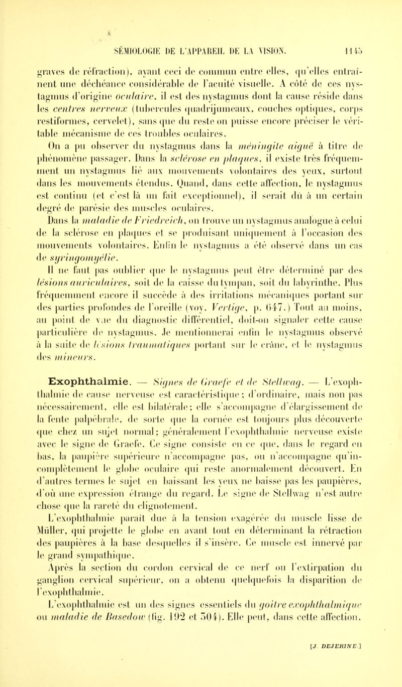 graves de réfraction), ayant ceci de commun entre elles, qu'elles entraî- nent une déchéance considérable de l'acuité visuelle. A côté de ces nys- tagmus d'origine oculaire, il est des nystagmus dont la cause réside dans les centres nerveux (tubercules quadrijumeaux, couches optiques, corps restiformes, cervelet), sans que du reste on puisse encore préciser Je véri- table mécanisme de ces troubles oculaires. On a pu observer du nystagmus dans la méningite aiguë à titre de phénomène passager. Dans la sclérose en plaques, il existe très fréquem- ment un nystagmus lié aux mouvements volontaires des yeux, surtout dans les mouvements étendus. Quand, dans cette affection, le nystagmus est continu (et c'est là un fait exceptionnel), il serait du à un certain degré de parésie des muscles oculaires. Dans la maladie de Friedreich, on trouve un nystagmus analogue à celui de la sclérose en plaques et se produisant uniquement à l'occasion des mouvements volontaires. Enfin le nystagmus a été observé dans un cas de syringomyélie. Il ne faut pas oublier (pie le nystagmus peut être déterminé par des lésions auriculaires, soit de la caisse du tympan, soit du labyrinthe. Plus fréquemment encore il succède à des irritations mécaniques portant sur des parties profondes de l'oreille (voy. Vertige, p. 047.) Tout au moins, au point de vue du diagnostic différentiel, doit-on signaler cette cause particulière de nystagmus. ,1e mentionnerai enfin le nystagmus observé à la suite de lésions traumatiques portant sur le crâne, et le nystagmus des mineurs. Exophthalmie. — Signes de Graefe et de Stellwag. — L'exoph- thalmie de cause nerveuse est caractéristique ; d'ordinaire, mais non pas nécessairement, elle est bilatérale ; elle s'accompagne d'élargissement de la fente palpébrale, de sorte que la cornée est toujours plus découverte que chez un sujet normal; généralement F exophthalmie nerveuse existe avec le signe de Gracie. Ce signe consiste en ce (pie, dans le regard en bas, la paupière supérieure n'accompagne pas, ou n'accompagne qu'in- complètement le globe oculaire qui reste anormalement découvert. En d'autres ternies le sujet en baissant les yeux ne baisse pas les paupières, d'où une expression étrange du regard. Le signe de Stellwag n'est autre chose que la rareté du clignotement. L'exophthalmic parait due à la tension exagérée du muscle lisse de Millier, qui projette le globe en avant tout en déterminant la rétraction des paupières à la base desquelles il s'insère. Ce muscle est innervé par le grand sympathie pie. Après la section du cordon cervical de ce nerf ou l'extirpation du ganglion cervical supérieur, on a obtenu quelquefois la disparition de l'exophthalmie. L'exophthalmie est un des signes essentiels du goitre exophthalmique ou maladie de Basedow (fig. 192 et 304). Elle peut, dans cette affection,