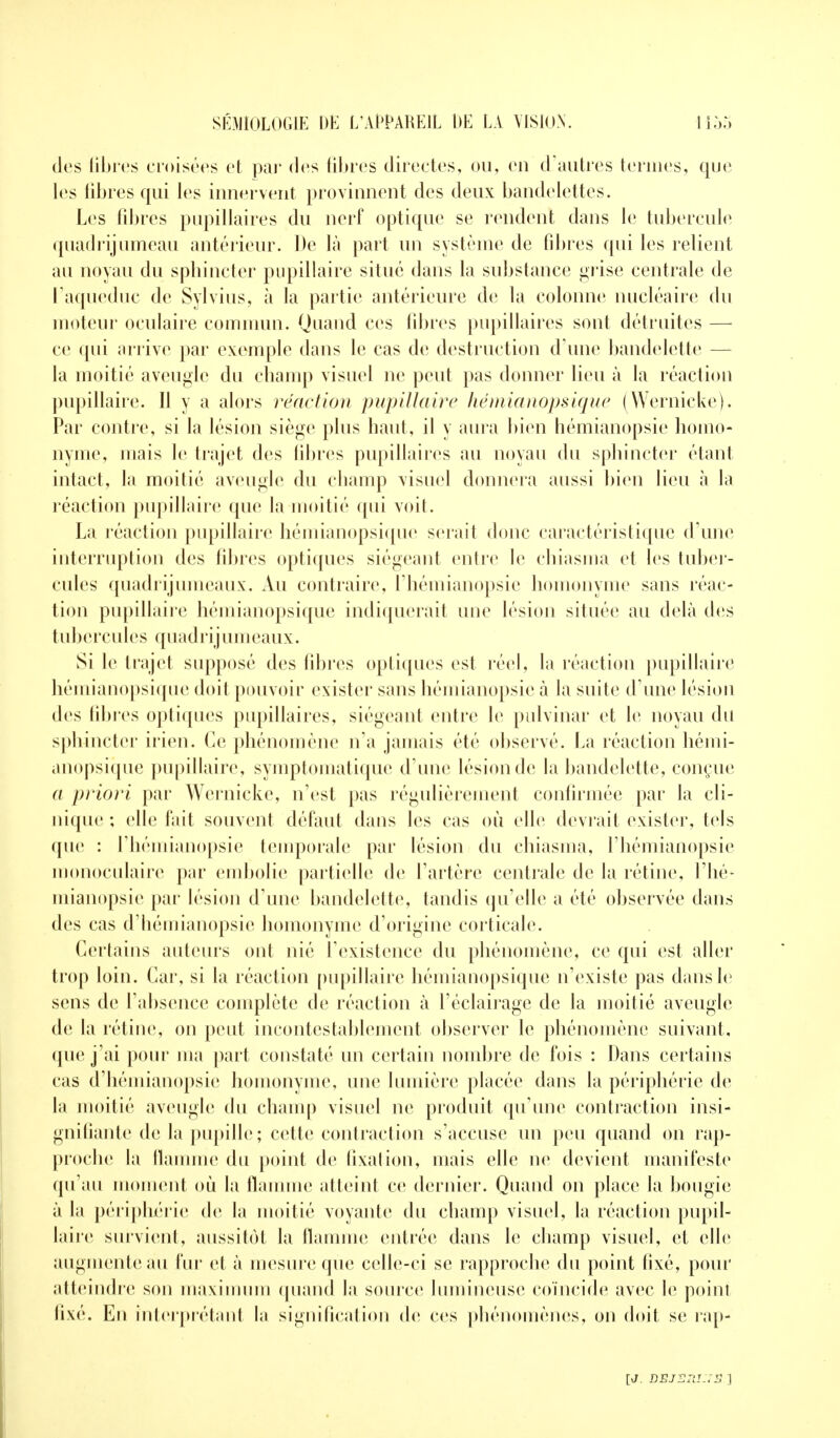 des libres croisées et par (les libres directes, ou, en d'autres ternies, que les libres qui les innervent provinnent des deux bandelettes. Les fibres pupillaires du nerf optique se rendent dans le tubercule quadrijumeau antérieur. De là part un système de fibres qui les relient au noyau du sphincter pupillaire situé dans la substance grise centrale de ['aqueduc de Sylvius, à la partie antérieure de la colonne nucléaire du moteur oculaire commun. Quand ces fibres pupillaires sont détruites — ce qui arrive par exemple dans le cas de destruction d'une bandelette — la moitié aveugle du champ visuel ne peut pas donner lieu à la réaction pupillaire. Il y a alors réaction pupillaire hémianopsique (Wernicke). Par contre, si la lésion siège plus haut, il y aura bien hémianopsie homo- nyme, niais le trajet des libres pupillaires au noyau du sphincter étant intact, la moitié aveugle du champ visuel donnera aussi bien lieu à la réaction pupillaire que la moitié qui voit. La réaction pupillaire hémianopsique serait doue caractéristique d'une interruption des fibres optiques siégeant entre le chiasma et les tuber- cules quadrijumeaux. Au contraire, l'hémianopsie homonyme sans réac- tion pupillaire hémianopsique indiquerait une lésion située au delà des tub e r c u les quadrij u ni eaux. Si le trajet supposé des fibres optiques est réel, la réaction pupillaire hémianopsique doit pouvoir exister sans hémianopsie à la suite d'une lésion des libres optiques pupillaires, siégeant entre le pufvinar et le noyau du sphincter irien. Ce phénomène n'a jamais été observé. La réaction hémi- anopsique pupillaire, symptomatique d'une lésion de la bandelette, conçue a priori par Wernicke, n'est pas régulièrement confirmée par la cli- nique ; elle fait souvent défaut dans les cas où elle devrait exister, tels que : l'hémianopsie temporale par lésion du chiasma, l'hémianopsie monoculaire par embolie partielle de l'artère centrale de la rétine, l'hé* mianopsie par lésion d'une bandelette, tandis qu'elle a été observée dans des cas d'hémianopsie homonyme d'origine corticale. Certains auteurs ont nié l'existence du phénomène, ce qui est aller trop loin. Car, si la réaction pupillaire hémianopsique n'existe pas dans le sens de l'absence complète de réaction à l'éclairage de la moitié aveugle de la rétine, on peut incontestablement observer le phénomène suivant, que j'ai pour ma part constaté un certain nombre de fois : Dans certains cas d'hémianopsie homonyme, une lumière placée dans la périphérie de la moitié aveugle du champ visuel ne produit qu'une contraction insi- gnifiante de la pupille ; cette contraction s'accuse un peu quand on rap- proche la flamme du point de fixation, mais elle ne devient manifeste qu'au moment où la flamme atteint ce dernier. Quand on place la bougie à la périphérie de la moitié voyante du champ visuel, la réaction pupil- laire survient, aussitôt la flamme entrée dans le champ visuel, et elle augmente au fur et à mesure que celle-ci se rapproche du point fixé, pour atteindre son maximum quand la source lumineuse coïncide avec le point fixé. En interprétant la signification de ces phénomènes, on doit se rap- [J. DEJ2ZlI-;2 ]