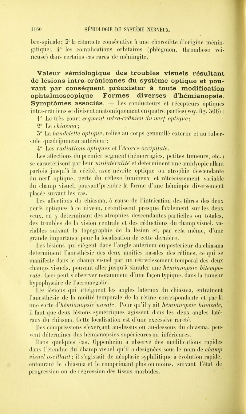 bro-spinale; 3° la cataracte consécutive à une choroïdite d'origine ménin- gitique; 4° les complications orbitaires (phlegmon, thrombose vei- neuse) dans certains cas rares de méningite. Valeur sémiologique des troubles visuels résultant de lésions intra-crâniennes du système optique et pou- vant par conséquent préexister à toute modification ophtalmoscopique. Formes diverses d'hémianopsie. Symptômes associés. — Les conducteurs et récepteurs optiques intra-crâniens se divisent anatomiquement en quatre parties (voy. fîg. 506) : 1° Le très court segment intra-crânien du nerf optique; 2° Le chiasma; 5° La bandelette optique, reliée au corps genouillé externe et au tuber- cule quadrijumeau antérieur; 4° Les radiations optiques et Yécorce occipitale. Les affections du premier segment (hémorragies, petites tumeurs, etc.) se caractérisent par leur unilatéralité et déterminent une amblyopie allant parfois jusqu'à la cécité, avec névrite optique ou atrophie descendante du nerf optique, perte du réflexe lumineux et rétrécissement variable du champ visuel, pouvanfprendre la forme d'une hémiopie diversement placée suivant les cas. Les affections du chiasma, à cause de l'intrication des fibres des deux nerfs optiques à ce niveau, retentissent presque fatalement sur les deux yeux, en y déterminant des atrophies descendantes partielles ou totales, des troubles de la vision centrale et des réductions du champ visuel, va- riables suivant la topographie de la lésion et, par cela même, d'une grande importance pour la localisation de cette dernière. Les lésions qui siègent dans l'angle antérieur ou postérieur du chiasma déterminent l'anesthésie des deux moitiés nasales des rétines, ce qui se manifeste dans le champ visuel par un rétrécissement temporal des deux champs visuels, pouvant aller jusqu'à simuler une hémianopsie bitempo- raie. Ceci peut s'observer notamment d'une façon typique, dans la tumeur hypophysaire de l'acromégalic. Les lésions qui atteignent les angles latéraux du chiasma, entraînent l'anesthésie de la moitié temporale de la rétine correspondante et par là une sorte à'hémianopsie nasale. Pour qu'il y ait hémianopsie binasale, il faut que deux lésions symétriques agissent dans les deux angles laté- raux du chiasma. Cette localisation est d'une excessive rareté. Des compressions s'exerçant au-dessus ou au-dessous du chiasma, peu- vent déterminer des hémianopsies supérieures ou inférieures. Dans quelques cas, Oppenheim a observé des modifications rapides dans l'étendue du champ visuel qu'il a désignées sous le nom de champ visuel oscillant; il s'agissait de néoplasie syphilitique à évolution rapide, entourant le chiasma et le comprimant plus ou moins, suivant l'état de progression ou de régression des tissus morbides.