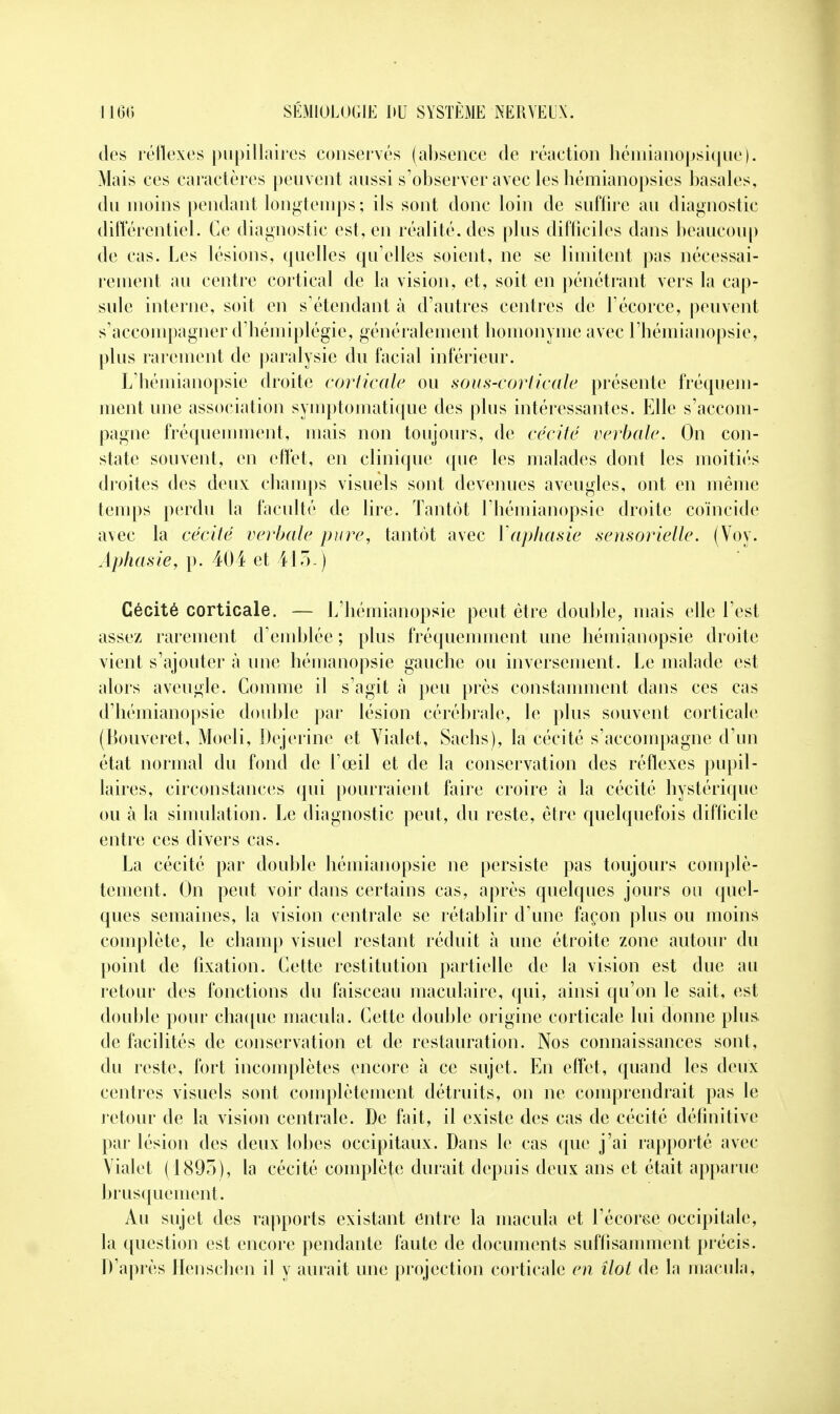 des réflexes pupillaires conservés (absence de réaction hémianopsique). Mais ces caractères peuvent aussi s'observer avec les hémianopsies basales, du moins pendant longtemps ; ils sont donc loin de suffire au diagnostic différentiel. Ce diagnostic est, en réalité, des plus difficiles dans beaucoup de cas. Les lésions, quelles qu elles soient, ne se limitent pas nécessai- rement au centre cortical de la vision, et, soit en pénétrant vers la cap- sule interne, soit en s'étendant à d'autres centres de Fécorce, peuvent s'accompagner d'hémiplégie, généralement homonyme avec l'hémianopsie, plus rarement de paralysie du facial inférieur. L'hémianopsie droite corticale ou sous-corticale présente fréquem- ment une association symptomatique des plus intéressantes. Elle s'accom- pagne fréquemment, mais non toujours, de cécité verbale. On con- state souvent, en effet, en clinique que les malades dont les moitiés droites des deux champs visuels sont devenues aveugles, ont en même temps perdu la faculté de lire. Tantôt l'hémianopsie droite coïncide avec la cécité verbale pure, tantôt avec l'aphasie sensorielle. (Voy. Aphasie, p. 404 et 415.) Cécité corticale. — L'hémianopsie peut être double, mais elle l'est assez rarement d'emblée ; plus fréquemment une hémianopsie droite vient s'ajouter à une hémanopsie gauche ou inversement. Le malade est alors aveugle. Comme il s'agit a peu près constamment dans ces cas d'hémianopsie double par lésion cérébrale, le plus souvent corticale (Bouveret, Moeli, Dejerine et Vialet, Sachs), la cécité s'accompagne d'un état normal du fond de l'œil et de la conservation des réflexes pupil- laires, circonstances qui pourraient faire croire à la cécité hystérique ou à la simulation. Le diagnostic peut, du reste, être quelquefois difficile entre ces divers cas. La cécité par double hémianopsie ne persiste pas toujours complè- tement. On peut voir dans certains cas, après quelques jours ou quel- ques semaines, la vision centrale se rétablir d'une façon plus ou moins complète, le champ visuel restant réduit à une étroite zone autour du point de fixation. Cette restitution partielle de la vision est due au retour des fonctions du faisceau maculaire, qui, ainsi qu'on le sait, est double pour chaque macula. Cette double origine corticale lui donne plus de facilités de conservation et de restauration. Nos connaissances sont, du reste, fort incomplètes encore à ce sujet. En effet, quand les deux centres visuels sont complètement détruits, on ne comprendrait pas le retour de la vision centrale. De fait, il existe des cas de cécité définitive par lésion des deux lobes occipitaux. Dans le cas que j'ai rapporté avec Vialet (1895), la cécité complète durait depuis deux ans et était apparue brusquement. Au sujet des rapports existant entre la macula et l'écorce occipitale, la question est encore pendante faute de documents suffisamment précis. D'après Henschen il y aurait une projection corticale en îlot de la macula,