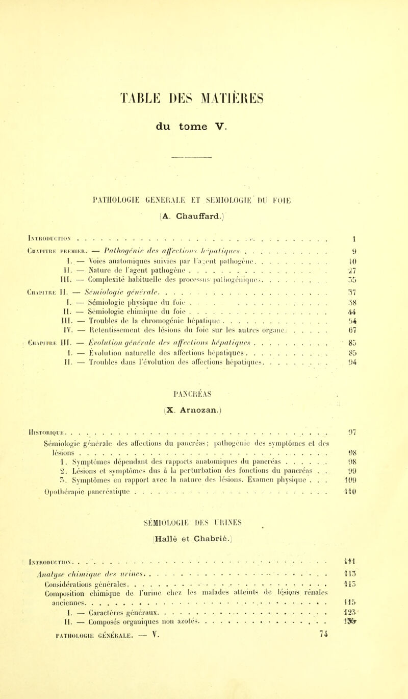 TABLE DES MATIÈRES du tome V. PATHOLOGIE GENERALE ET SEMIOLOGIE DU FOIE (A. Chauffard.) Introduction 1 Chapitre premier. — Pathogénie des affections hépatiques 9 I. — Voies anatomiques suivies par l'agent pathogène 10 II. — Nature de l'agent pathogène 27 III. — Complexité habituelle des processus palhogcniqucj 35 Chapitre II. — Sémiologie générale 37 I. — Sémiologie physique du foie 38 11. — Sémiologie chimique du foie 44 III. — Troubles de la chromogénie hépatique 54 IV. — Retentissement des lésions du foie sur les autres organes 67 Chapitre III. — Evolution générale des affections hépatiques 83 I. — Évolution naturelle des affections hépatiques 85 II. — Troubles dans révolution des affections hépatiques 94 PANCRÉAS (X. Arnozan.) Historique 97 Sémiologie générale des affections du pancréas; palhogénic des symptômes et des lésions 98 1. Symptômes dépendant des rapports anatomiques du pancréas 98 l2. Lésions et symptômes dus à la perturbation des fonctions du pancréas . . 99 ?>. Symptômes en rapport avec la nature des lésions. Examen physique . . . 109 Opothérapie pancréatique 110 SÉMIOLOGIE DES URINES Hallé et Chabrié.) Introduction. . $M Analyse chimique des urines . . 115 Considérations générales • • • 513 Composition chimique de l'urine chez les malades atteints de lésions rénales anciennes 115 I. — Caractères généraux . 123 II. — Composés organiques non azotés !&>