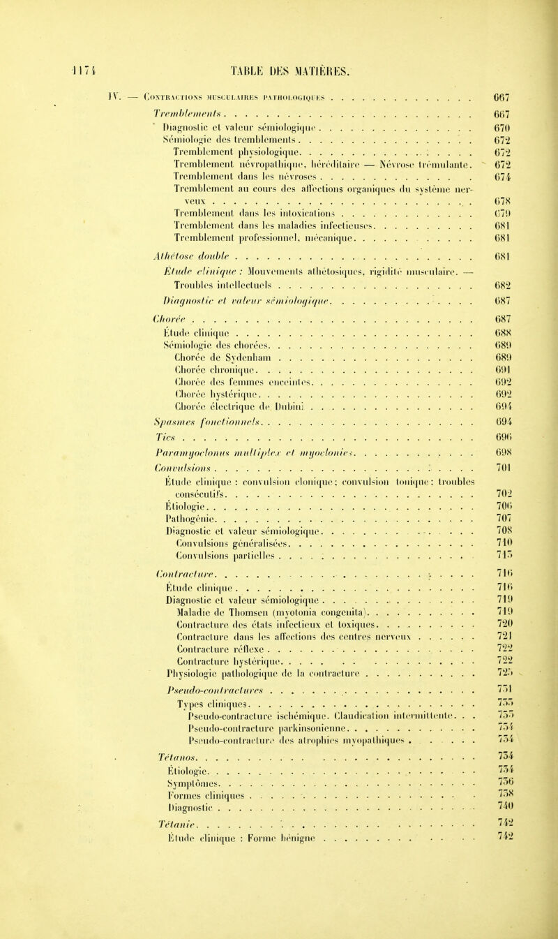 IV. — Contractions musculaires pathologiques 007 Tremblements 667 Diagnostic et valeur sémiologique 670 Sémiologie des tremblements 672 Tremblement physiologique : . . . . 672 Tremblement îiévropalhique, héréditaire — Névrose trémulante. 672 Tremblement dans les névroses 671 Tremblement au cours des affections organiques du système ner- veux 078 Tremblement dans les intoxications 079 Tremblement dans les maladies infectieuses 081 Tremblement professionnel, mécanique 081 Al hé loue double 681 Elude clinique: Mouvements athétosiques, rigidité musculaire. — Troubles intellectuels 682 Diagnostic et eu leur sémiologique 687 Chorée 687 Étude clinique 688 Sémiologie des chorées 689 Chorée de Sydenham 689 Chorée chronique 691 Chorée des femmes enceintes 092 Chorée hystérique 092 Chorée électrique de Dubini 694 Spasmes fonctionnels 094 Tics 096 Paramyoclonus multiplex et myoclonies 098 Convulsions . .. . 701 Etude clinique: convulsion clonique; convulsion tonique; troubles consécutifs 702 Etiologie. . . 700 Pathogénie 707 Diagnostic et valeur sémiologique . . . . . 70S Convulsions généralisées 710 Convulsions partielles 715 Contracture 716 Étude clinique 716 Diagnostic et valeur sémiologique 719 Maladie de Thomson (myotonia congenita) 719 Contracture des états infectieux et toxiques 720 Contracture dans les affections des centres nerveux ...... 721 Contracture réflexe 722 Contracture hystérique 722 Physiologie pathologique de la contracture 725 Pseudo-contractures 731 Types cliniques 755 Pseudo-contracture ischémique. Claudication intermittente. . . 755 Pseudo-contracture parkinsonienne 754 Pseudo-contracture des atrophies myopathiques . 751 Tétanos 754 Etiologie • • 754 Symptômes 756 Formes cliniques • 758 Diagnostic 740 Tétanie '. 742 Elude clinique : Forme bénigne 742