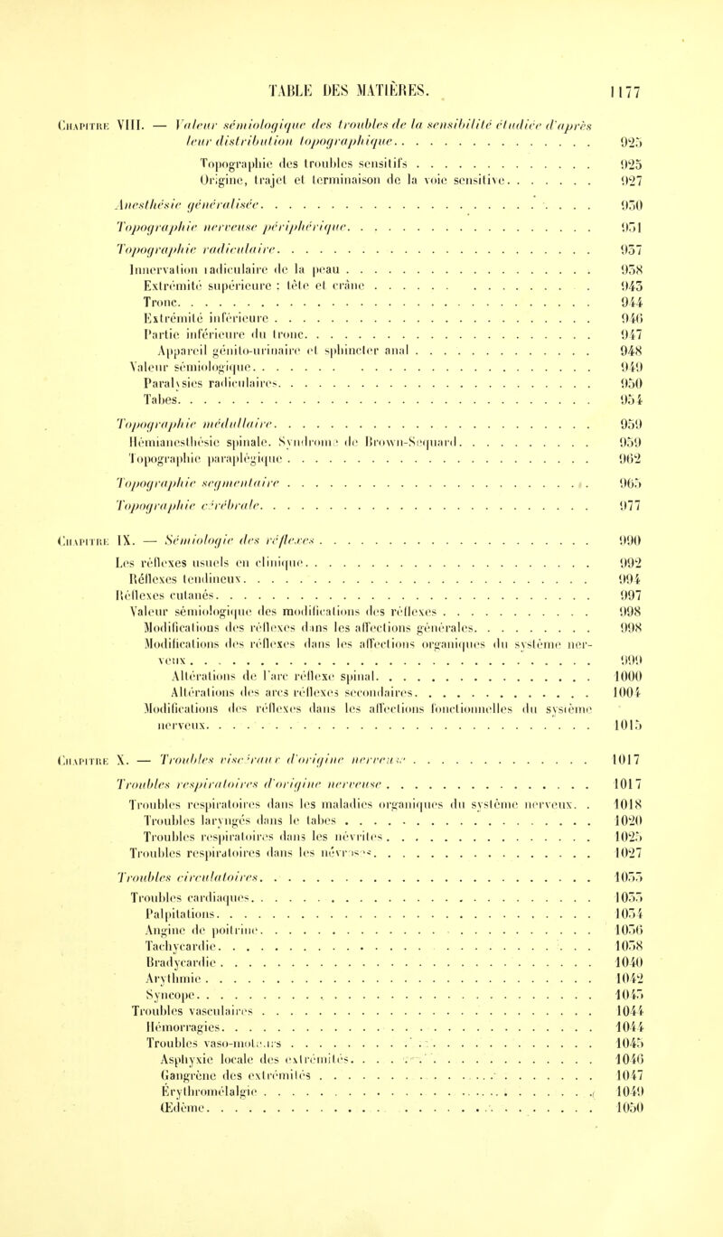 Chapitre VIII. — Valeur sémiologique des troubles de la sensibilité étudiée d'après leur distribution topographique 925 Topographie des troubles sensitifs 925 Origine, trajet et terminaison de la voie sensitive 927 Anesthésie gêné ru Usée 930 Topographie nerveuse périphérique 951 Topographie radiculaire 957 Innervation radiculaire de la peau 958 Extrémité supérieure : tête et crâne 945 Tronc 944 Extrémité inférieure 946 Partie inférieure du tronc 947 Appareil génito-urinairc et sphincter anal 94<S Valeur sémiologique 949 Parais sies racliculaircs 950 Tabès 954 Topographie médullaire 959 Hémianesthésic spinale. Syndrome de Brown-Sequard 959 Topographie paraplégique 962 Topographie segmentaire 905 Topographie cérébrale 977 Chapitre IX. — Sémiologie des réflexes 990 Les réflexes usuels en clinique 992 Réflexes tendineux 994 Réflexes cutanés 997 Valeur sémiologique des modifications des réflexes 998 Modifications des réflexes d;ins les affections générales 998 Modifications des réflexes dans les affections organiques du système ner- veux 999 Altérations de l'arc réflexe spinal 1000 Altérations des arcs réflexes secondaires 100\ Modifications des réflexes dans les affections fonctionnelles du système nerveux. ...... 1015 Chapitre X. — Troubles viscéraux, d'origine nerveuse 1017 Troubles respiratoires d'origine nerveuse 1017 Troubles respiratoires dans les maladies organiques du système nerveux. . 1018 Troubles laryngés dans le tabès 1020 Troubles respiratoires dans les névrites 1025 Troubles respiratoires dans les névns 1027 Troubles circulatoires 1055 Troubles cardiaques 1055 Palpitations 1054 Angine de poitrine 1056 Tachycardie 1058 Bradycardie 1040 Arythmie 1042 Syncope 1045 Troubles vasculairrs 1044 Hémorragies 1044 Troubles vaso-moteurs : 1045 Asphyxie locale des extrémités. . . . . 1046 Gangrène des extrémités 1047 Érythromélalgie ,,( 1049 Œdème. . , 1050