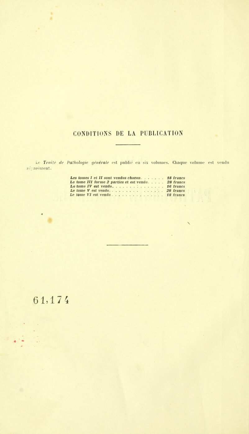 CONDITIONS DE LA PUBLICATION Le Traite de Pathologie générale est publié en six volumes. Chaque volume est vendu sé] arément. Les tomes I et II sont vendus chacun 18 francs Le tome III forme 2 parties et est vendu 28 francs Le tome IV est vendu 16 francs Le tome V est vendu 28 francs Le tome VI est vendu 18 francs 61,17 4