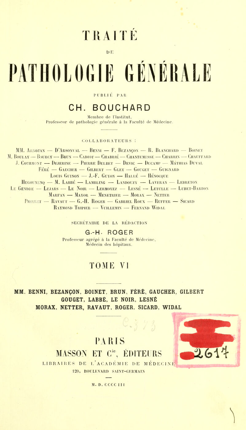 T R AI T E DE PATHOLOGIE GÉNÉRALE PUBLIÉ PAR CH. BOUCHARD Membre de l'Institut, Professeur de pathologie générale à la Faculté de Médecine. COLLABORATEURS : MM. Arnozan — D'Arsonval — Benni — F. Bezançon — R. Blanchard — Boinet M. Boulay— Bourcy — Brun — Cadioï — Chabrié — Ghantemesse — Charrin — Chauffard J. Courmont — Dejerine —■ Pierre Delbet — Devic — Ducamp — Matiiias Buval Féré — Gaucher — Gilbert — Gley — Gouget — Guignard Louis Guinon — J.-F. Guyon — Halle —■ IIé.nocque IIugounenq — M. Labbé — Lambling — Landouzy — Laveran — Lebreton Le Gêndbe — Lejars — Le Noir — Lermoyez — Lesné — Letulle — Lubet-Barbo.n Marfan — Mayor — Ménétrier — Morax — INetter Pierret — Raya ut — G.-H. Roger — Gabriel Roux — Ruefer — Sicard Raymond Tripier — Vuillemin — Fernand Widal secrétaire de la redaction G--H. ROGER Professeur agrégé à la Faculté de Médecine, Médecin des hôpitaux. TOME VI MM. BENNI, BEZANÇON, BOINET. BRUN, FÉRÉ, GAUCHER, GILBERT GOUGET, LABBÉ, LE NOIR, LESNÉ MORAX, NETTER, RAVAUT, ROGER, SICARD, WIDAL PARIS MASSON ET Cie, ÉDITEURS LIBRAIRES DE L'ACADÉMIE DE MÉDECIN! 120, BOULKVARP saint-germaln