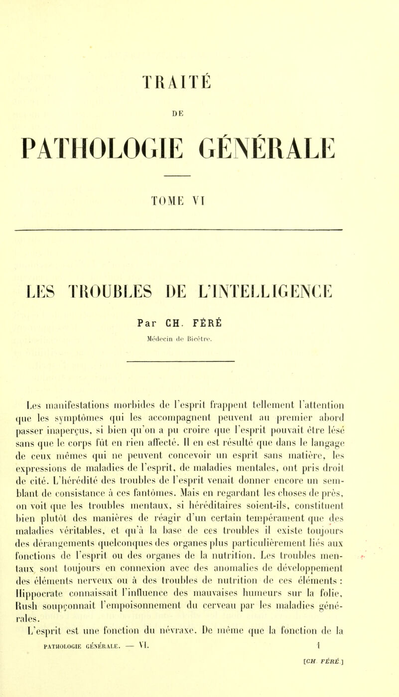 TRAITÉ DE PATHOLOGIE GÉNÉRALE TOME VT LES TROUBLES DE L'INTELLIGENCE Par CH. FÉRÉ Médecin de Bicêtre. Les manifestations morbides de l'esprit frappent tellement l'attention que les symptômes qui les accompagnent peuvent au premier abord passer inaperçus, si bien qu'on a pu croire que l'esprit pouvait être lésé sans que le corps fût en rien affecté. 11 en est résulté que dans le langage de ceux mêmes qui ne peuvent concevoir un esprit sans matière, les expressions de maladies de l'esprit, de maladies mentales, ont pris droit de cité. L'hérédité des troubles de l'esprit venait donner encore un sem- blant de consistance à ces fantômes. Mais en regardant les choses de près, on voit que les troubles mentaux, si héréditaires soient-ils, constituent bien plutôt des manières de réagir d'un certain tempérament que des maladies véritables, et qu'à la base de ces troubles il existe toujours des dérangements quelconques des organes plus particulièrement liés aux fonctions de l'esprit ou des organes de la nutrition. Les troubles men- taux sont toujours en connexion avec des anomalies de développement des éléments nerveux ou à des troubles de nutrition de ces éléments : Ilippocrate connaissait l'influence des mauvaises humeurs sur la folie, Rush soupçonnait l'empoisonnement du cerveau par les maladies géné- rales. L'esprit est une fonction du névraxe. De même que la fonction de la PATHOLOGIE GENERALE. — V i. 1