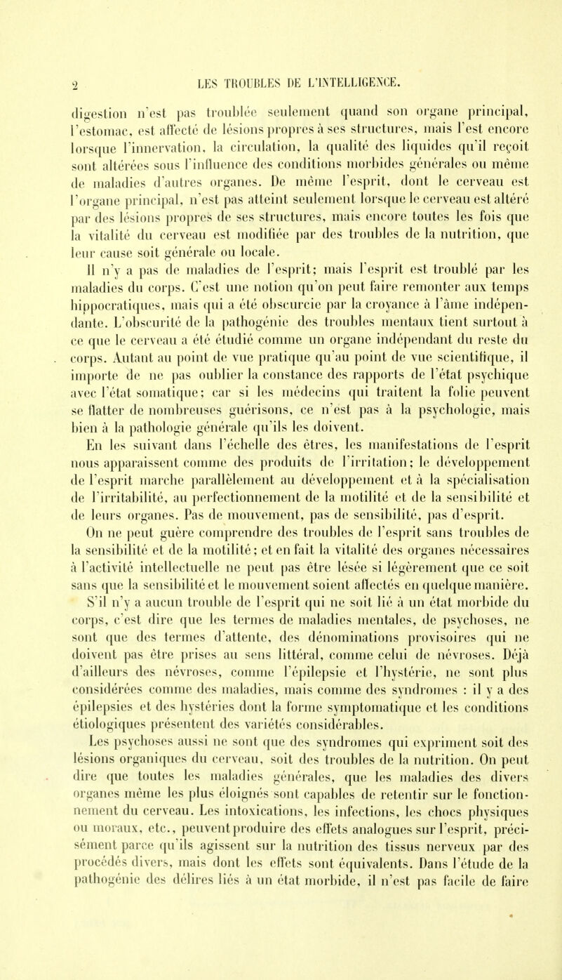 digestion n'est pas troublée seulement quand son organe principal, l'estomac, est affecté de lésions propres à ses structures, mais l'est encore lorsque l'innervation, la circulation, la qualité des liquides qu'il reçoit sont altérées sous l'influence des conditions morbides générales ou même de maladies d'autres organes. De même l'esprit, dont le cerveau est l'organe principal, n'est pas atteint seulement lorsque le cerveau est altéré par des lésions propres de ses structures, mais encore toutes les fois que la vitalité du cerveau est modifiée par des troubles de la nutrition, que leur cause soit générale ou locale. 11 n'y a pas de maladies de l'esprit; mais l'esprit est troublé par les maladies du corps. C'est une notion qu'on peut faire remonter aux temps hippocratiques, mais qui a été obscurcie par la croyance à l'àme indépen- dante. L'obscurité de la pathogénie des troubles mentaux tient surtout à ce que le cerveau a été étudié comme un organe indépendant du reste du corps. Autant au point de vue pratique qu'au point de vue scientifique, il importe de ne pas oublier la constance des rapports de l'état psychique avec l'état somatique ; car si les médecins qui traitent la folie peuvent se flatter de nombreuses guérisons, ce n'est pas à la psychologie, mais bien à la pathologie générale qu'ils les doivent. En les suivant dans l'échelle des êtres, les manifestations de l'esprit nous apparaissent comme des produits de l'irritation; le développement de l'esprit marche parallèlement au développement et a la spécialisation de l'irritabilité, au perfectionnement de la motilité et de la sensibilité et de leurs organes. Pas de mouvement, pas de sensibilité, pas d'esprit. On ne peut guère comprendre des troubles de l'esprit sans troubles de la sensibilité et de la motilité ; et en fait la vitalité des organes nécessaires à l'activité intellectuelle ne peut pas être lésée si légèrement que ce soit sans que la sensibilité et le mouvement soient affectés en quelque manière. S'il n'y a aucun trouble de l'esprit qui ne soit lié à un état morbide du corps, c'est dire que les termes de maladies mentales, de psychoses, ne sont que des termes d'attente, des dénominations provisoires qui ne doivent pas être prises au sens littéral, comme celui de névroses. Déjà d'ailleurs des névroses, comme l'épilepsie et l'hystérie, ne sont plus considérées comme des maladies, mais comme des syndromes : il y a des épilepsies et des hystéries dont la forme symptomatique et les conditions étiologiques présentent des variétés considérables. Les psychoses aussi ne sont que des syndromes qui expriment soit des lésions organiques du cerveau, soit des troubles de la nutrition. On peut dire que toutes les maladies générales, que les maladies des divers organes même les plus éloignés sont capables de retentir sur le fonction- nement du cerveau. Les intoxications, les infections, les chocs physiques ou moraux, etc., peuvent produire des effets analogues sur l'esprit, préci- sément parce qu'ils agissent sur la nutrition des tissus nerveux par des procédés divers, mais dont les effets sont équivalents. Dans l'étude de la pathogénie des délires liés à un état morbide, il n'est pas facile de faire