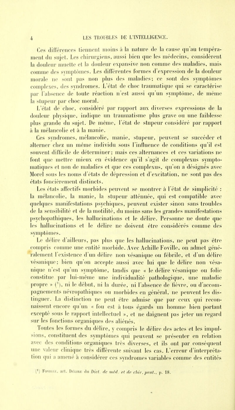 Ces différences tiennent moins à la nature de la cause qu'au tempéra- ment du sujet. Les chirurgiens, aussi bien que les médecins, considèrent la douleur muette et la douleur expansive non comme des maladies, mais comme des symptômes. Les différentes formes d'expression de la douleur morale ne sont pas non plus des maladies; ce sont des symptômes complexes, des syndromes. L'état de choc traumatique qui se caractérise par l'absence de toute réaction n'est aussi qu'un symptôme, de même la stupeur par choc moral. L'état de choc, considéré par rapport aux diverses expressions de la douleur physique, indique un traumatisme plus grave ou une faiblesse plus grande du sujet. De même, l'état de stupeur considéré par rapport à la mélancolie et à la manie. Ces syndromes, mélancolie, manie, stupeur, peuvent se succéder et alterner chez un même individu sous l'influence de conditions qu'il est souvent difficile de déterminer; mais ces alternances et ces variations ne font que mettre mieux en évidence qu'il s'agit de complexus sympto- matiques et non de maladies et que ces complexus, qu'on a désignés avec Morel sous les noms d'états de dépression et d'excitation, ne sont pas des états foncièrement distincts. Les états affectifs morbides peuvent se montrer à l'état de simplicité : la mélancolie, la manie, la stupeur atténuée, qui est compatible avec quelques manifestations psychiques, peuvent exister sinon sans troubles de la sensibilité et de la motilité, du moins sans les grandes manifestations psychopathiques, les hallucinations et le délire. Personne ne doute que les hallucinations et le délire ne doivent être considérés comme des symptômes. Le délire d'ailleurs, pas plus que les hallucinations, ne peut pas être compris comme une entité morbide. Avec Achille Foville, on admet géné- ralement l'existence d'un délire non vésanique ou fébrile, et d'un délire vésanique; bien qu'on accepte aussi avec lui que le délire non vésa- nique n'est qu'un symptôme, tandis que « le délire vésanique ou folie constitue par lui-même une individualité pathologique, une maladie propre » (*), ni le début, ni la durée, ni l'absence de fièvre, ou d'accom- pagnements névropathiques ou morbides en général, ne peuvent les dis- tinguer. La distinction ne peut être admise que par ceux qui recon- naissent encore qu'un « fou est à tous égards un homme bien portant excepté sous le rapport intellectuel », et ne daignent pas jeter un regard sur les fonctions organiques des aliénés. Toutes les formes du délire, y compris le délire des actes et les impul- sions, constituent des symptômes qui peuvent se présenter en relation avec des conditions organiques très diverses, et ils ont par conséquent une valeur clinique très différente suivant les cas. L'erreur d'interpréta- tion qui a amené à considérer ces syndromes variables comme des entités ll) Foville, art. Dki.ire du Dict. de méd. et de chir.prat., p. 18.