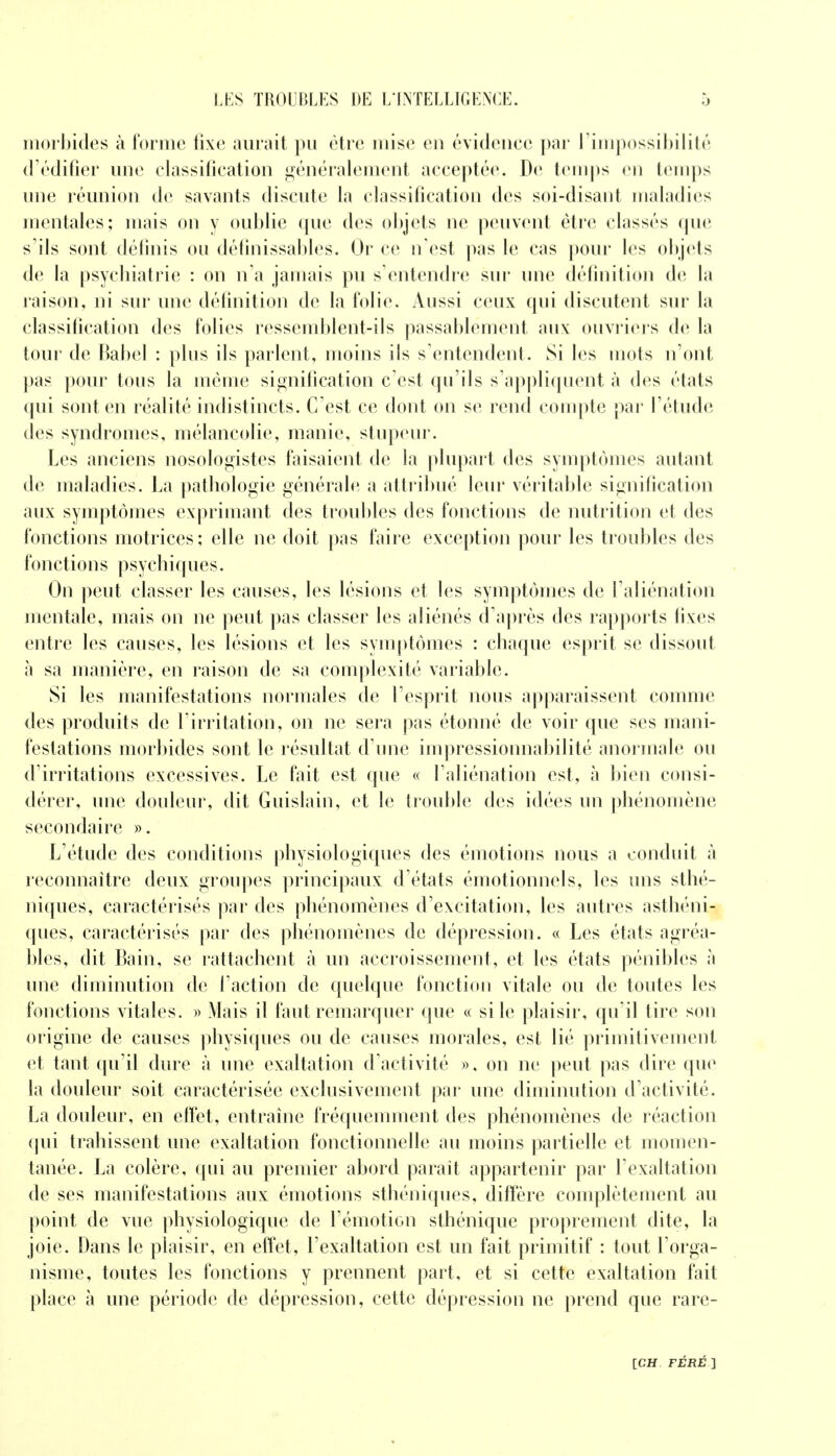 morbides à forme fixe aurait pu être mise eu évidence par l'impossibilité d'édifier une classification généralement acceptée. De temps en temps une réunion de savants discute la classification des soi-disant maladies mentales; niais on y oublie que des objets ne peuvent être classés (pie s'ils sont définis ou définissables. Or ce n'est pas le cas pour les objets de la psychiatrie : on n'a jamais pu s'entendre sur une définition de la raison, ni sur une définition de la folie. Aussi ceux qui discutent sur la classification des folies ressemblent-ils passablement aux: ouvriers de la tour de Babel : plus ils parlent, moins ils s'entendent. Si les mots n'ont pas pour tous la même signification c'est qu'ils s'appliquent à des états qui sont en réalité indistincts. C'est ce dont on se rend compte par l'étude des syndromes, mélancolie, manie, stupeur. Les anciens nosologistes faisaient de la plupart des symptômes autant de maladies. La pathologie générale a attribué leur véritable signification aux symptômes exprimant des trouilles des fonctions de nutrition et des fonctions motrices; elle ne doit pas faire exception pour les troubles des fonctions psychiques. On peut classer les causes, les lésions et les symptômes de l'aliénation mentale, mais on ne peut pas classer les aliénés d'après des rapports fixes entre les causes, les lésions et les symptômes : chaque esprit se dissout à sa manière, en raison de sa complexité variable. Si les manifestations normales de l'esprit nous apparaissent comme des produits de l'irritation, on ne sera pas étonné de voir que ses mani- festations morbides sont le résultat d'une impressionnabilité anormale ou d'irritations excessives. Le fait est que « l'aliénation est, à bien consi- dérer, une douleur, dit Guislain, et le trouble des idées un phénomène secondaire ». L'étude des conditions physiologiques des émotions nous a conduit à reconnaître deux groupes principaux d'états émotionnels, les uns sthé- niques, caractérisés par des phénomènes d'excitation, les autres asthéni- ques, caractérisés par des phénomènes de dépression. « Les états agréa- bles, dit Bain, se rattachent à un accroissement, et les états pénibles à une diminution de l'action de quelque fonction vitale ou de toutes les fonctions vitales. » Mais il faut remarquer que « si le plaisir, qu'il tire son origine de causes physiques ou de causes morales, est lié primitivement et tant qu'il dure à une exaltation d'activité ». on ne peut pas dire que la douleur soit caractérisée exclusivement par une diminution d'activité. La douleur, en effet, entraine fréquemment des phénomènes de réaction qui trahissent une exaltation fonctionnelle au moins partielle et momen- tanée. La colère, qui au premier abord parait appartenir par l'exaltation de ses manifestations aux émotions sthéniques, diffère complètement au point de vue physiologique de l'émotion sthénique proprement dite, la joie. Dans le plaisir, en effet, l'exaltation est un fait primitif : tout l'orga- nisme, toutes les fonctions y prennent part, et si cette exaltation fait place à une période de dépression, cette dépression ne prend que rare-