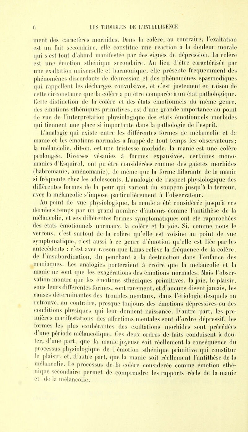 meut des caractères morbides. Dans la colère, au contraire, l'exaltation est un fait secondaire, elle constitue une réaction à la douleur morale qui s'est tout d'abord manifestée par des signes de dépression. La colère est une émotion sthénique secondaire. Au lieu d'être caractérisée par une exaltation universelle et harmonique, elle présente fréquemment des phénomènes discordants de dépression et des phénomènes spasmodiques qui rappellent les décharges convulsives, et c'est justement en raison de cette circonstance que la colère a pu être comparée a un état pathologique. Cette distinction de la colère et des états émotionnels du même genre, des émotions sthéniques primitives, est d'une grande importance au point de vue de l'interprétation physiologique des états émotionnels morbides qui tiennent une place si importante dans la pathologie de l'esprit. L'analogie qui existe entre les différentes formes de mélancolie et de manie et les émotions normales a frappé de tout temps les observateurs ; la mélancolie, dit-on, est une tristesse morbide, la manie est une colère prolongée. Diverses vésanies à formes expansives, certaines mono- manies d'Esquirol, ont pu être considérées comme des gaietés morbides (habromanie, aménomanie), de même que la forme hilarante de la manie si fréquente chez les adolescents. L'analogie de l'aspect physiologique des différentes formes de la peur qui varient du soupçon jusqu'à la terreur, avec la mélancolie s'impose particulièrement à l'observateur. Au point de vue physiologique, la manie a été considérée jusqu'à ces derniers temps par un grand nombre d'auteurs comme l'antithèse de la mélancolie, et ses différentes formes symptomatiqucs ont été rapprochées des états émotionnels normaux, la colère et la joie. Si, comme nous le verrons, c'est surtout de la colère qu'elle est voisine au point de vue syrnptoma tique, c'est aussi a ce genre d'émotion qu'elle est liée par les antécédents : c'est avec raison que Linas relève la fréquence de la colère, de l'insubordination, du penchant à la destruction dans l'enfance des maniaques. Les analogies porteraient à croire que la mélancolie et la manie ne sont que les exagérations des émotions normales. Mais l'obser- vation montre que les émotions sthéniques primitives, la joie, le plaisir, sous leurs différentes formes, sont rarement , et d'aucuns disent jamais, les causes déterminantes des troubles mentaux, dans l'étiologie desquels on retrouve, au contraire, presque toujours des émotions dépressives ou des conditions physiques qui leur donnent naissance. D'autre part, les pre- mières manifestations des affections mentales sont d'ordre dépressif, les formes les plus exubérantes des exaltations morbides sont précédées d'une période mélancolique. Ces deux ordres de faits conduisent à dou- ter, d'une part, que la manie joyeuse soit réellement la conséquence du processus physiologique de l'émotion sthénique primitive qui constitue le plaisir, et, d'autre part, que la manie soit réellement l'antithèse de la mélancolie. Le processus de la colère considérée comme émotion sthé- nique secondaire permet de comprendre les rapports réels de la manie et de la mélancolie.