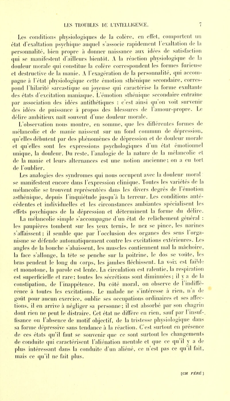 Les conditions physiologiques de la colère, en effet, comportent un état d'exaltation psychique auquel s'associe rapidement l'exaltation de la personnalité, hien propre à donner naissance aux idées de satisfaction qui se manifestent d'ailleurs bientôt. A la réaction physiologique de la douleur morale qui constitue la colère correspondent les formes furieuse et destructive de la manie. A l'exagération de la personnalité, qui accom- pagne à l'état physiologique cette émotion sthénique secondaire, corres- pond l'hilarité sarcastique ou joyeuse qui caractérise la forme exultante des états d'excitation maniaque. L'émotion sthénique secondaire entraîne par association des idées antithétiques : c'est ainsi qu'on voit survenir des idées de puissance à propos des blessures de F amour-propre. Le délire ambitieux naît souvent d'une douleur morale. L'observation nous montre, en somme, que les différentes formes de mélancolie et de manie naissent sur un fond commun de dépression, qu'elles débutent par des phénomènes de dépression et de douleur morale et qu'elles sont les expressions psychologiques d'un état émotionnel unique, la douleur. Du reste, l'analogie de la nature de la mélancolie et de la manie et leurs alternances est une notion ancienne ; on a eu tort de l'oublier. Les analogies des syndromes qui nous occupent avec la douleur moral se manifestent encore dans l'expression clinique. Toutes les variétés de la mélancolie se trouvent représentées dans les divers degrés de l'émotion a sthénique, depuis l'inquiétude jusqu'à la terreur. Les conditions anté- cédentes et individuelles et les circonstances ambiantes spécialisent les effets psychiques de la dépression et déterminent la forme du délire. La mélancolie simple s'accompagne d'un état de relâchement général : les paupières tombent sur les yeux ternis, le nez se pince, les narines s'affaissent ; il semble que par l'occlusion des organes des sens l'orga- nisme se défende automatiquement contre les excitations extérieures. Les angles de la bouche s'abaissent, les muscles contiennent mal la mâchoire, la face s'allonge, la tète se penche sur la poitrine, le dos se voûte, les bras pendent le long du corps, les jambes fléchissent. La voix est faible et monotone, la parole est lente. La circulation est ralentie, la respiration est superficielle et rare; toutes les sécrétions sont diminuées; il y a de la constipation, de l'inappétence. Du côté moral, on observe de l'indiffé- rence à toutes les excitations. Le malade ne s'intéresse à rien, n'a de goût pour aucun exercice, oublie ses occupations ordinaires et ses affec- tions, il en arrive à négliger sa personne; il est absorbé par son chagrin dont rien ne peut le distraire. Cet état ne diffère en rien, sauf par l'insuf-. fisance ou l'absence de motif objectif, de la tristesse physiologique dans sa forme dépressive sans tendance à la réaction. C'est surtout en présence de ces états qu'il faut se souvenir que ce sont surtout les changements de conduite qui caractérisent l'aliénation mentale et que ce qu'il y a de plus intéressant dans la conduite d'un aliéné, ce n'est pas ce qu'il fait, mais ce qu'il ne fait plus.
