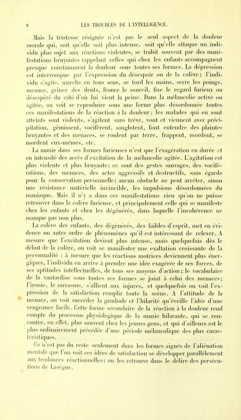 Mais la tristesse résignée n'est pas le seul aspect de la douleur morale qui, soit qu'elle soit plus intense, soit qu'elle attaque un indi- vidu plus sujet aux réactions violentes, se trahit souvent par des mani- festations bruyantes rappelant celles qui chez les enfants accompagnent presque constamment la douleur sous toutes ses formes. La dépression est interrompue par l'expression du désespoir ou de la colère: l'indi- vidu s'agite, marche en tous sens, se tord les mains, serre les poings, menace, grince des dents, fronce le sourcil, fixe le regard furieux ou désespéré du côté d'où lui vient la peine. Dans la mélancolie active ou agitée, on voit se reproduire sous une forme plus désordonnée toutes ces manifestations de la réaction à la douleur ; les malades qui en sont atteints sont violents, s'agitent sans trêve, vont et viennent avec préci- pitation, gémissent, vocifèrent, sanglotent, font entendre des plaintes bruyantes et des menaces, se roulent par terre, frappent, mordent, se mordent eux-mêmes, etc. La manie dans ses formes furieuses n'est que l'exagération en durée et en intensité des accès d'excitation de la mélancolie agitée. L'agitation est plus violente et plus bruyante; ce sont des gestes sauvages, des vocifé- rations, des menaces, des actes aggressifs et destructifs, sans égards pour la conservation personnelle; aucun obstacle ne peut arrêter, sinon une résistance matérielle invincible, les impulsions désordonnées du maniaque. Mais il n'y a dans ces manifestations rien qu'on ne puisse retrouver dans la colère furieuse, et principalement celle qui se manifeste chez les enfants et chez les dégénérés, dans laquelle l'incohérence ne manque pas non plus. La colère des enfants, des dégénérés, des faibles d'esprit, met en évi- dence un autre ordre de phénomènes qu'il est intéressant de relever. A mesure que l'excitation devient plus intense, mais quelquefois dès le début de la colère, on voit se manifester une exaltation croissante de la personnalité : à mesure que les réactions motrices deviennent plus éner- giques, l'individu en arrive à prendre une idée exagérée de ses forces, de ses aptitudes intellectuelles, de tous ses moyens d'action; le vocabulaire de la vantardise sous toutes ses formes se joint à celui des menaces; l'ironie, le sarcasme, s'allient aux injures, et quelquefois on voit l'ex- pression de la satisfaction remplir toute la scène. A l'attitude de la menace, on voit succéder la gambade et l'hilarité qu'éveille l'idée d'une vengeance facile. Cette forme secondaire de la réaction à la douleur rend compte du processus physiologique de la manie hilarante, qui se ren- . contre, en effet, plus souvent chez les jeunes gens, et qui d'ailleurs est le plus ordinairement précédée d'une période mélancolique des plus carac- téristiques. Ce n'est pas du reste seulement dans les formes aiguës de l'aliénation mentale que l'on voit ces idées de satisfaction se développer parallèlement aux tendances réactionnelles ; on les retrouve dans le délire des persécu- tions de Lasègue.