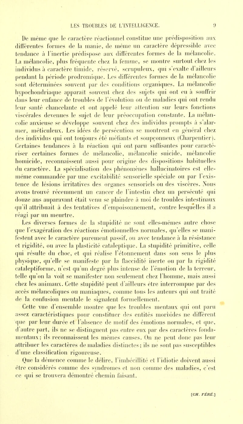 De même que le caractère réactionnel constitue une prédisposition aux différentes formes de la manie, de même un caractère dépressible avec tendance à l'inertie prédispose aux différentes formes de la mélancolie. La mélancolie, plus fréquente chez la femme, se montre surtout chez les individus à caractère timide, réservé, scrupuleux, qui s'exalte d'ailleurs pendant la période prodromique. Les différentes formes de la mélancolie sont déterminées souvent par des conditions organiques. La mélancolie hypochondriaque apparaît souvent chez des sujets qui ont eu à souffrir dans leur enfance de troubles de l'évolution ou de maladies qui ont rendu leur santé chancelante et ont appelé leur attention sur leurs fonctions viscérales devenues le sujet de leur préoccupation constante. La mélan- colie anxieuse se développe souvent chez des individus prompts à s'alar- mer, méticuleux. Les idées de persécution se montrent en général chez des individus qui ont toujours été méfiants et soupçonneux (Charpentier). Certaines tendances à la réaction qui ont paru suffisantes pour caracté- riser certaines formes de mélancolie, mélancolie suicide, mélancolie homicide, reconnaissent aussi pour origine des dispositions habituelles du caractère. La spécialisation des phénomènes hallucinatoires est elle- même commandée par une excitabilité sensorielle spéciale ou par l'exis- tence de lésions irritatives des organes sensoriels ou des viscères. Nous avons trouvé récemment un cancer de l'intestin chez un persécuté qui douze ans auparavant était venu se plaindre à moi de troubles intestinaux qu'il attribuait à des tentatives d'empoisonnement, contre lesquelles il a réagi par un meurtre. Les diverses formes de la stupidité ne sont elles-mêmes autre chose que l'exagération des réactions émotionnelles normales, qu'elles se mani- festent avec le caractère purement passif, ou avec tendance à la résistance et rigidité, ou avec la plasticité cataleptique. La stupidité primitive, celle qui résulte du choc, et qui réalise l'étonnement dans son sens le plus physique, qu'elle se manifeste par la flaccidité inerte ou par la rigidité cataleptiforme, n'est qu'un degré plus intense de l'émotion de la terreur, telle qu'on la voit se manifester non seulement chez l'homme, mais aussi chez les animaux. Cette stupidité peut d'ailleurs être interrompue par des accès mélancoliques ou maniaques, comme tous les auteurs qui ont traité de la confusion mentale le signalent formellement. Cette vue d'ensemble montre que les troubles mentaux qui ont paru assez caractéristiques pour constituer des entités morbides ne diffèrent que par leur durée et l'absence de motif des émotions normales, et que, d'autre part, ils ne se distinguent pas entre eux par des caractères fonda- mentaux; ils reconnaissent les mêmes causes. On ne peut donc pas leur attribuer les caractères de maladies distinctes ; ils ne sont pas susceptibles d'une classification rigoureuse. Que la démence comme le délire, l'imbécillité et Fidiotie doivent aussi être considérés comme des syndromes et non comme des maladies, c'est ce qui se trouvera démontré chemin faisant.