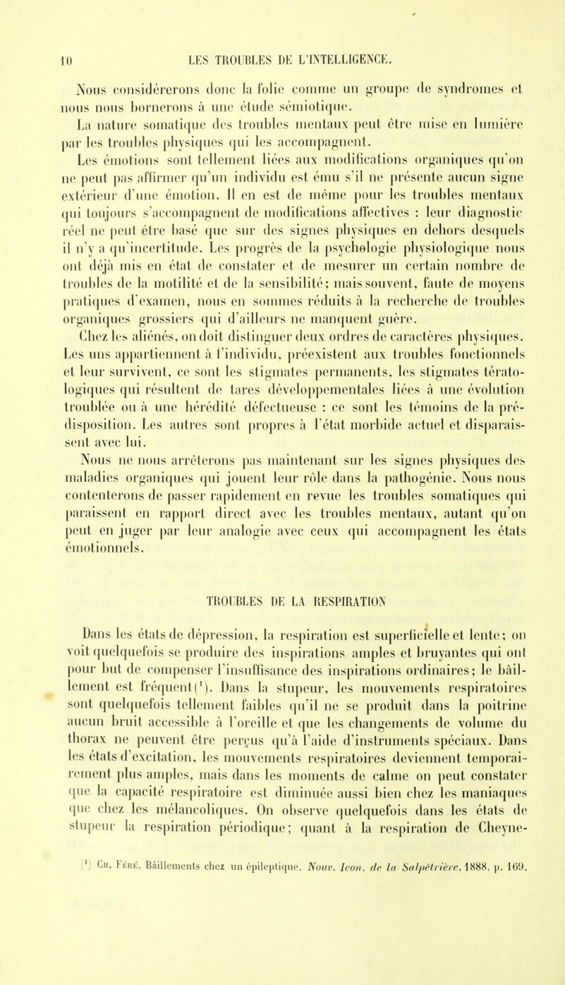 Nous considérerons clone la folie comme un groupe de syndromes et nous nous bornerons à une étude sémiotique. La nature somatique des troubles mentaux peut être mise en lumière par les troubles physiques qui les accompagnent. Les émotions sont tellement liées aux modifications organiques qu'on ne peut pas affirmer qu'un individu est ému s'il ne présente aucun signe extérieur d'une émotion. 11 en est de même pour les troubles mentaux qui toujours s'accompagnent de modifications alïéctives : leur diagnostic réel ne peut être basé que sur des signes physiques en dehors desquels il n'y a qu'incertitude. Les progrès de la psychologie physiologique nous ont déjà mis en état de constater et de mesurer un certain nombre de troubles de la motilité et de la sensibilité ; mais souvent, faute de moyens pratiques d'examen, nous en sommes réduits à la recherche de troubles organiques grossiers qui d'ailleurs ne manquent guère. Chez les aliénés, on doit distinguer deux ordres de caractères physiques. Les uns appartiennent à i'individu, préexistent aux troubles fonctionnels et leur survivent, ce sont les stigmates permanents, les stigmates térato- logiques qui résultent de tares développementales liées à une évolution troublée ou à une hérédité défectueuse : ce sont les témoins de la pré- disposition. Les autres sont propres à l'état morbide actuel et disparais- sent avec lui. Nous ne nous arrêterons pas maintenant sur les signes physiques des maladies organiques qui jouent leur rôle dans la pathogénie. Nous nous contenterons de passer rapidement en revue les troubles somatiques qui paraissent en rapport direct avec les troubles mentaux, autant qu'on peut en juger par leur analogie avec ceux qui accompagnent les états émotionnels. TROUBLES DE LA RESPIRATION Dans les états de dépression, la respiration est superficielle et lente; on voit quelquefois se produire des inspirations amples et bruyantes qui ont pour but de compenser l'insuffisance des inspirations ordinaires; le bâil- lement est fréquent i1). Dans la stupeur, les mouvements respiratoires sont quelquefois tellement faibles qu'il ne se produit dans la poitrine aucun bruit accessible à l'oreille et que les changements de volume du thorax ne peuvent être perçus qu'à l'aide d'instruments spéciaux. Dans les états d'excitation, les mouvements respiratoires deviennent temporai- rement plus amples, mais dans les moments de calme on peut constater que la capacité respiratoire est diminuée aussi bien chez les maniaques que chez les mélancoliques. On observe quelquefois dans les états de stupeur la respiration périodique; quant à la respiration de Cheyne- i1) Ch. Féré, Bâillements chez un épilcptique. Noiw. Icon, de la Salpétrière, 1888. p. 169.