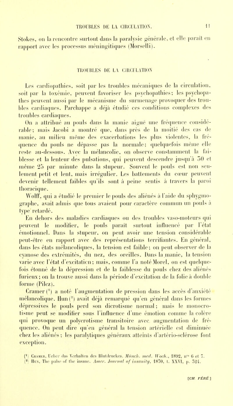 Stokes, on la rencontre surtout dans la paralysie générale, et elle paraît en rapport avec les processus méningitiques (Morselli). TROUBLES DE LA CIRCULATION Les cardiopathies, soit par les troubles mécaniques de la circulation, soit par la toxémie, peuvent favoriser les psychopathies ; les psychopa- thes peuvent aussi par le mécanisme du surmenage provoquer des trou- bles cardiaques. Parchappe a déjà étudié ces conditions complexes des troubles cardiaques. On a attribué au pouls dans la manie aiguë une fréquence considé- rable; mais Jacobi a montré que, dans près de la moitié des cas de manie, au milieu même des exacerbations les plus violentes, la fré- quence du pouls ne dépasse pas la normale; quelquefois même elle reste au-dessous. Avec la mélancolie, on observe constamment la fai- blesse et la lenteur des pulsations, qui peuvent descendre jusqu'à 50 et même 25 par minute dans la stupeur. Souvent le pouls est non seu- lement petit et lent, mais irrégulier. Les battements du cœur peuvent devenir tellement faibles qu'ils sont à peine sentis à travers la paroi thoracique. Wolff, qui a étudié le premier le pouls des aliénés à Laide du sphygmo- graphe, avait admis que tous avaient pour caractère commun un pouls à type retardé. En dehors des maladies cardiaques ou des troubles vaso-moteurs qui peuvent le modifier, le pouls parait surtout influencé par l'état émotionnel. Dans la stupeur, on peut avoir une tension considérable peut-être en rapport avec des représentations terrifiantes. En général, dans les états mélancoliques, la tension est faible; on peut observer de la cyanose des extrémités, du nez, des oreilles. Dans la manie, la tension varie avec l'état d'excitatien; mais, comme l'a notéMorel, on est quelque- fois étonné de la dépression et de la faiblesse du pouls chez des aliénés furieux ; on la trouve aussi dans la période d'excitation de la folie à double forme (Pilez). Cramer (*) a noté l'augmentation dépression dans les accès d'anxiété mélancolique. IIun(2) avait déjà remarqué qu'en général dans les formes dépressives le pouls perd son dicrotisme normal ; mais le monocro- tisme peut se modifier sous l'influence d'une émotion comme la colère qui provoque un polyerotisme transitoire avec augmentation de fré- quence. On peut dire qu'en général la tension artérielle est diminuée chez les aliénés ; les paralytiques généraux atteints d'artério-sclérose font exception. (*) Cramer, Uebcr das Verhalten des Blutdruckes. Miinch. med. Woch., 1892, nPS G et 7. (2) Hun, The puise of the insanc. Amer. Journal of insanity, 1870, t. XXYI, p. 524.