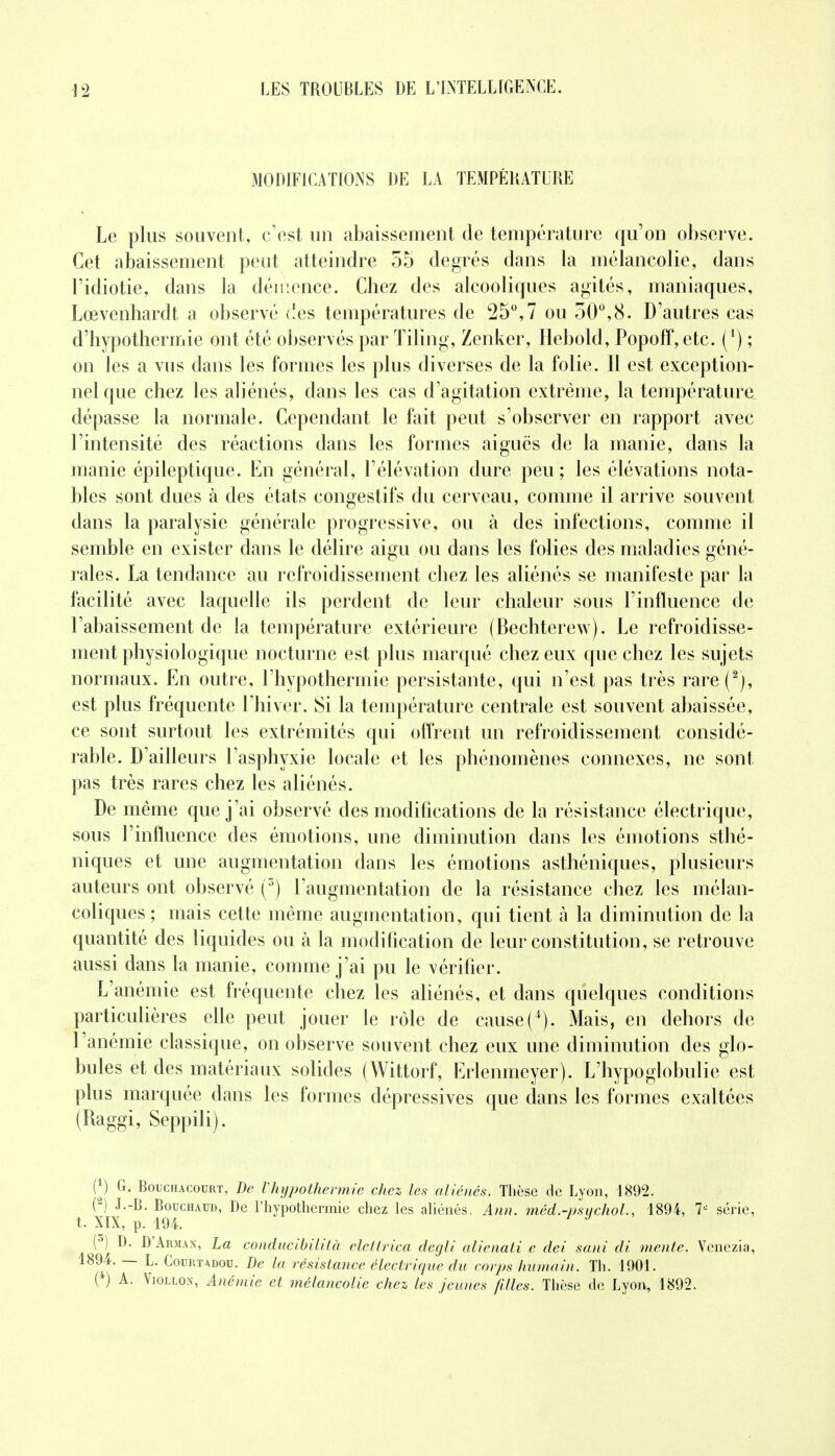 MODIFICATIONS DE LA TEMPÉRATURE Le plus souvent, c'est un abaissement de température qu'on observe. Cet abaissement peut atteindre 55 degrés dans la mélancolie, dans l'idiotie, dans la démence. Chez des alcooliques agités, maniaques, Lœvenhardt a observé des températures de 25°,7 ou 50°,8. D'autres cas d'hypothermie ont été observés par Tiling, Zenker, Hebold, Popoff, etc. (!) ; on les a vus dans les formes les plus diverses de la folie. 11 est exception- nel que chez les aliénés, dans les cas d'agitation extrême, la température, dépasse la normale. Cependant le fait peut s'observer en rapport avec l'intensité des réactions dans les formes aiguës de la manie, dans la manie épileptique. En général, l'élévation dure peu; les élévations nota- bles sont dues à des états congestifs du cerveau, comme il arrive souvent dans la paralysie générale progressive, ou à des infections, comme il semble en exister dans le délire aigu ou dans les folies des maladies géné- rales. La tendance au refroidissement chez les aliénés se manifeste par la facilité avec laquelle ils perdent de leur chaleur sous l'influence de l'abaissement de la température extérieure (Bechterew). Le refroidisse- ment physiologique nocturne est plus marqué chez eux que chez les sujets normaux. En outre, l'hypothermie persistante, qui n'est pas très rare(2), est plus fréquente l'hiver. Si la température centrale est souvent abaissée, ce sont surtout les extrémités qui offrent un refroidissement considé- rable. D'ailleurs l'asphyxie locale et les phénomènes connexes, ne sont pas très rares chez les aliénés. De même que j'ai observé des modifications de la résistance électrique, sous l'influence des émotions, une diminution dans les émotions sthé- niques et une augmentation dans les émotions asthéniques, plusieurs auteurs ont observé (3) l'augmentation de la résistance chez les mélan- coliques ; mais cette même augmentation, qui tient à la diminution de la quantité des liquides ou à la modification de leur constitution, se retrouve aussi dans la manie, comme j'ai pu le vérifier. L'anémie est fréquente chez les aliénés, et dans quelques conditions particulières elle peut jouer le rôle de cause (■*). Mais, en dehors de l'anémie classique, on observe souvent chez eux une diminution des glo- bules et des matériaux solides (Wittorf, Erlenmeyer). L'hypoglobulie est plus marquée dans les formes dépressives que dans les formes exaltées (Raggi, Seppili). H G. Bouchacourt, De l'hypothermie chez les aliénés. Thèse de Lyon, 1892. 02) J.-B. Bouchaud, De l'hypothermie chez les aliénés. Ann. méd.-psychol, 1894, 7° série, t. XIX, p. 194. F . (°) D. D'Arman, La conducibililà elettrica degli alienati c dei sani di mente. Venezia, 1894. — L. Courtadou. De la résistance électrique du corps humain. Th. 1901. (4) A. Viollon, Anémie et mélancolie chez les jeunes filles. Thèse de Lyon, 1892.