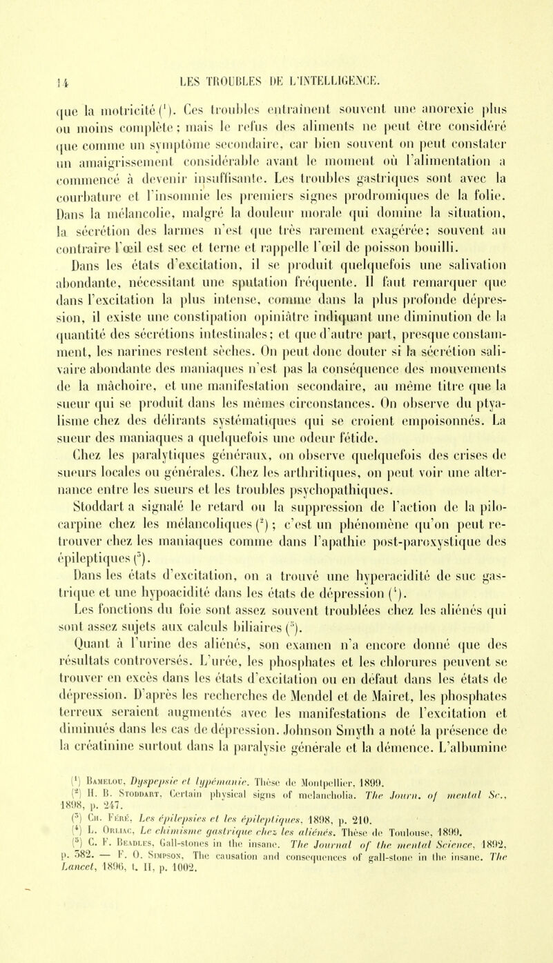 que la motricité ('). Ces troubles entraînent souvent une anorexie plus ou moins complète ; mais le refus des aliments ne peut être considéré que comme un symptôme secondaire, car bien souvent on peut constater un amaigrissement considérable avant le moment où l'alimentation a commencé à devenir insuffisante. Les troubles gastriques sont avec la courbature et l'insomnie les premiers signes prodromiques de la folie. Dans la mélancolie, malgré la douleur morale qui domine la situation, la sécrétion des larmes n'est que très rarement exagérée; souvent au contraire l'œil est sec et terne et rappelle l'œil de poisson bouilli. Dans les états d'excitation, il se produit quelquefois une salivation abondante, nécessitant une sputation fréquente. Il faut remarquer que dans l'excitation la plus intense, comme dans la plus profonde dépres- sion, il existe une constipation opiniâtre indiquant une diminution de la quantité des sécrétions intestinales; et que d'autre part, presque constam- ment, les narines restent sècbes. On peut donc douter si la sécrétion sali- vaire abondante des maniaques n'est pas la conséquence des mouvements de la mâchoire, et une manifestation secondaire, au même titre que la sueur qui se produit dans les mêmes circonstances. On observe du ptya- lisme chez des délirants systématiques qui se croient empoisonnés. La sueur des maniaques a quelquefois une odeur fétide. Chez les paralytiques généraux, on observe quelquefois des crises de sueurs locales ou générales. Chez les arthritiques, on peut voir une alter- nance entre les sueurs et les troubles psychopathiques. Stoddart a signalé le retard ou la suppression de l'action de la pilo- carpine chez les mélancoliques (2) ; c'est un phénomène qu'on peut re- trouver chez les maniaques comme dans l'apathie post-paroxystique des épileptiques (3). Dans les états d'excitation, on a trouvé une hyperacidité de suc gas- trique et une hypoacidité dans les états de dépression (''). Les fonctions du foie sont assez souvent troublées chez les aliénés qui sont assez sujets aux calculs biliaires (à). Quant à l'urine des aliénés, son examen n'a encore donné que des résultats controversés. L'urée, les phosphates et les chlorures peuvent se trouver en excès dans les états d'excitation ou en défaut dans les états de dépression. D'après les recherches de Mendel et de Mairet, les phosphates terreux seraient augmentés avec les manifestations de l'excitation et diminués dans les cas de dépression. Johnson Smyth a noté la présence de la créatinine surtout dans la paralysie générale et la démence. L'albumine l1) Bamelou, Dyspepsie et lypémanie. Thèse de Montpellier, 1890. (*) H. B. Stoddart, Certain physical signs of melancholia. The Journ. of mental Se., 1898, p. 247. (5) Ch. Féré, Les épilepsies et les épileptiques, 1898, p. 210. (4) L. Orliac, Le chimisme gastrique chez les aliénés. Thèse de Toulouse, 180!). (5) C. F. Beadles, Gall-stoncs in the insane. The Journal of the mental Science, 1802, p. 382. — F. 0. Simpson, The causation and conséquences of srall-stone in the insane. The Lancet, 1806, t. II, p. 1002.