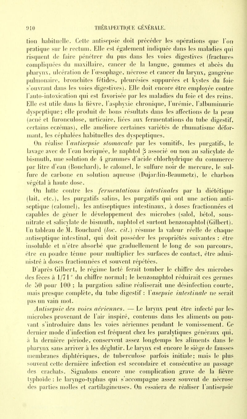 tion habituelle. Cette antisepsie doit précéder les opérations que Ton pratique sur le rectum. Elle est également indiquée dans les maladies qui risquent de faire pénétrer du pus dans les voies digestives (fractures compliquées du maxillaire, cancer de la langue, gommes et abcès du pharynx, ulcération de l'œsophage, nécrose et cancer du larynx, gangrène pulmonaire, bronchites fétides, pleurésies suppurées et kystes du foie s'ouvrant dans les voies digestives). Elle doit encore être employée contre l'auto-intoxication qui est favorisée par les maladies du foie et des reins. Elle est utile dans la fièvre, l'asphyxie chronique, l'urémie, l'albuminurie dyspeptique ; elle produit de bons résultats dans les affections de la peau (acné et furonculose, urticaire, liées aux fermentations du tube digestif, certains eczémas), elle améliore certaines variétés de rhumatisme défor- mant, les céphalées habituelles des dyspeptiques. On réalise Yantisepsie stomacale par les vomitifs, les purgatifs, le lavage avec de l'eau boriquée, le nàphtol [i associé ou non au salicylate de bismuth, une solution de 4 grammes d'acide chlorhydrique du commerce par litre d'eau (Bouchard), le calomel, le sulfure noir de mercure, le sul- fure de carbone en solution aqueuse (Dujardin-Beaumetz), le charbon végétal à haute dose. On lutte contre les fermentations intestinales par la diététique (lait, etc.), les purgatifs salins, les purgatifs qui ont une action anti- septique (calomel), les antiseptiques intestinaux, à doses fractionnées et capables de gêner le développement des microbes (salol, bétol, sous- nitrate et salicylate de bismuth, naphtol et surtout benzonaphtol (Gilbert), lin tableau de M. Bouchard (loc. cit.) résume la valeur réelle de chaque antiseptique intestinal, qui doit posséder les propriétés suivantes : être insoluble et n'être absorbé que graduellement le long de son parcours, être en poudre ténue pour multiplier les surfaces de contact, être admi- nistré à doses fractionnées et souvent répétées. D'après Gilbert, le régime lacté ferait tomber le chiffre des microbes des fèces à 1/710 du chiffre normal; le benzonaphtol réduirait ces germes de 50 pour 100 ; la purgation saline réaliserait une désinfection courte, mais presque complète, du tube digestif : Y asepsie intestinale ne serait pas un vain mot. Antisepsie des voies aériennes. — Le larynx peut être infecté par les microbes provenant de l'air inspiré, contenus dans les aliments ou pou- vant s'introduire dans les voies aériennes pendant le vomissement. Ce dernier mode d'infection est fréquent chez les paralytiques généraux qui, à la dernière période, conservent assez longtemps les aliments dans le pharynx sans arriver à les déglutir. Le larynx est encore le siège de fausses membranes diphtériques, de tuberculose parfois initiale; mais le plus souvent cette dernière infection est secondaire et consécutive au passage des crachats. Signalons encore une complication grave de la fièvre typhoïde : le laryngo-typhus qui s'accompagne assez souvent de nécrose des parties molles et cartilagineuses. On essaiera de réaliser l'antisepsie
