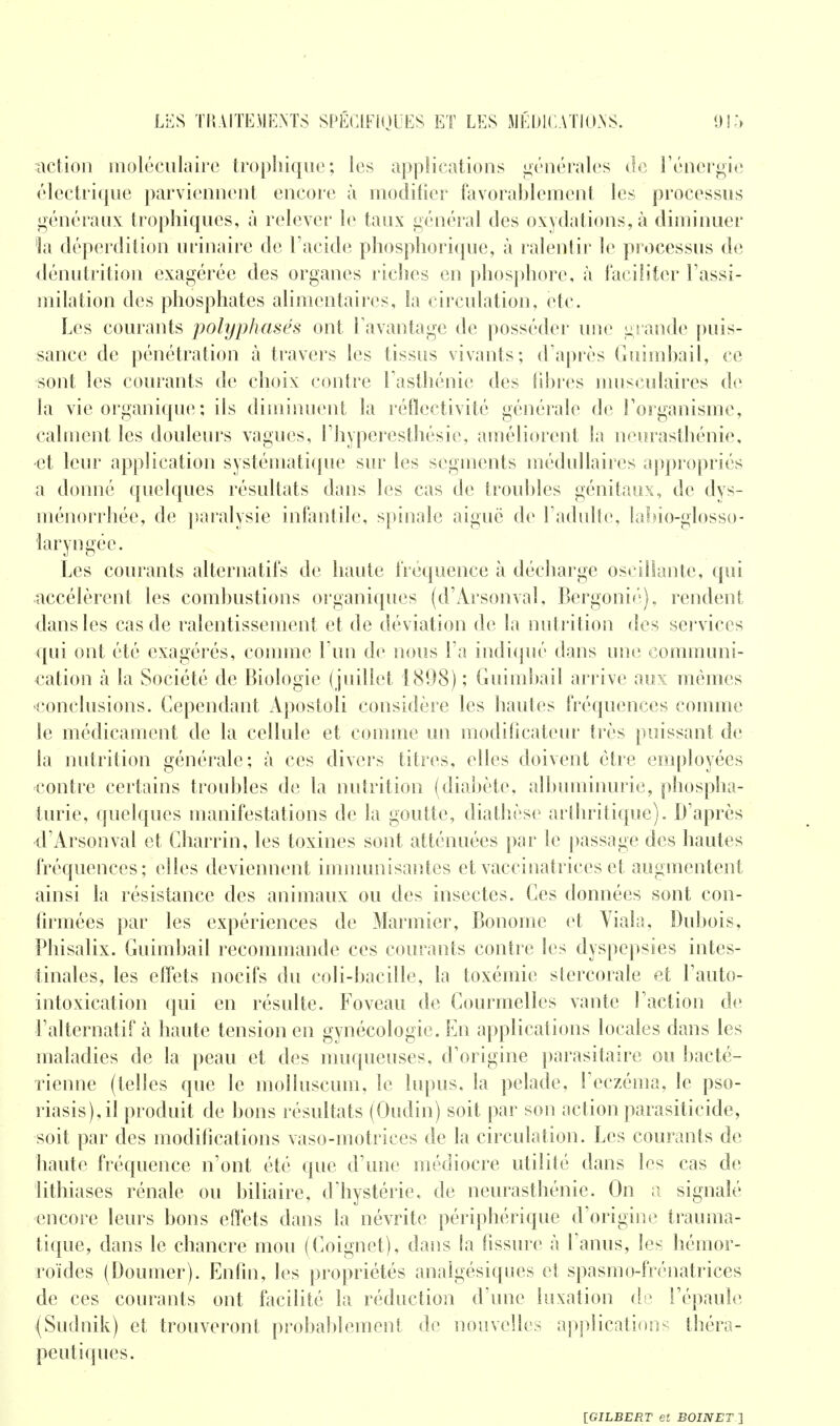 action moléculaire trophique; les applications générales de l'énergie électrique parviennent encore à modifier favorablement les processus généraux trophiques, à relever le taux général des oxydations, à diminuer 'la déperdition urinaire de l'acide phosphorique, à ralentir le processus de dénutrition exagérée des organes riches en phosphore, à faciliter l'assi- milation des phosphates alimentaires, la circulation, etc. Les courants polyphasés ont l'avantage de posséder une grande puis- sance de pénétration à travers les tissus vivants; d'après Guimhail, ce sont les courants de choix contre l'asthénie des fibres musculaires de la vie organique ; ils diminuent la réflectivité générale de l'organisme, calment les douleurs vagues, l'hyperesthésie, améliorent la neurasthénie, •et leur application systématique sur les segments médullaires appropriés a donné quelques résultats dans les cas de troubles génitaux, de dys- ménorrhée, de paralysie infantile, spinale aiguë de l'adulte, labio-glosso- laryngée. Les courants alternatifs de haute fréquence à décharge oscillante, qui accélèrent les combustions organiques (d'Arsonval, Bergonié), rendent dans les cas de ralentissement et de déviation de la nutrition des services qui ont été exagérés, comme l'un de nous l'a indiqué dans une communi- cation à la Société de Biologie (juillet 1898); Guimbail arrive aux mêmes conclusions. Cependant Apostoli considère les hautes fréquences comme le médicament de la cellule et comme un modificateur très puissant de la nutrition générale; à ces divers titres, elles doivent être employées contre certains troubles de la nutrition (diabète, albuminurie, phospha- turie, quelques manifestations de la goutte, diathèse arthritique). D'après d'Arsonval et Charrin, les toxines sont atténuées par le passage des hautes fréquences; elles deviennent immunisantes et vaccinatrices et augmentent ainsi la résistance des animaux ou des insectes. Ces données sont con- firmées par les expériences de Marinier, Bonornc et Viala, Dubois, Phisalix. Guimbail recommande ces courants contre les dyspepsies intes- tinales, les effets nocifs du coli-bacille, la toxémie stereorale et l'auto- intoxication qui en résulte. Foveau de Courmelles vante l'action de l'alternatif à haute tension en gynécologie. En applications locales dans les maladies de la peau et des muqueuses, d'origine parasitaire ou bacté- rienne (telles que le molluscum, le lupus, la pelade, l'eczéma, le pso- riasis), il produit de bons résultats (Oudin) soit par son action parasiticide, soit par des modifications vaso-motrices de la circulation. Les courants de haute fréquence n'ont été que d'une médiocre utilité dans les cas de lithiases rénale ou biliaire, d'hystérie, de neurasthénie. On a signalé encore leurs bons effets dans la névrite périphérique d'origine trauma- tique, dans le chancre mou (Coignet), dans la fissure à l'anus, les hémor- roïdes (Doumer). Enfin, les propriétés analgésiques et spasmo-frénatrices de ces courants ont facilité la réduction d'une luxation de l'épaule (Sudnik) et trouveront probablement de nouvelles applications théra- peutiques.