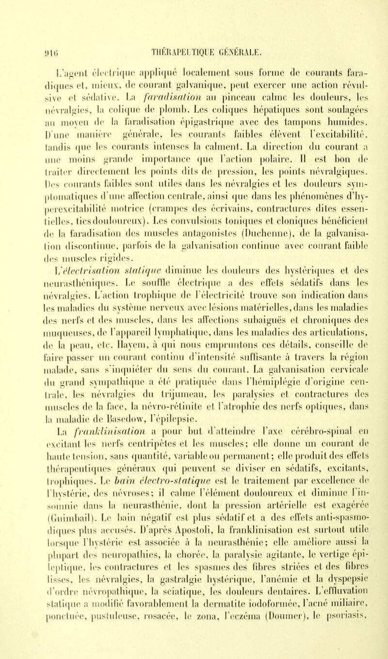 L'agent électrique appliqué localement sous forme de courants fara- diques et, mieux, de courant galvanique, peut exercer une action révul- sive et sédative. La faradisation au pinceau calme les douleurs, les névralgies, la colique de plomb. Les coliques hépatiques sont soulagées au movcn de la Faradisation épigastrique avec des tampons humides. D une manière générale, les courants faibles élèvent l'excitabilité, tandis que les courants intenses la calment. La direction du courant a une moins grande importance que Faction polaire. Il est bon de traiter directement les points dits de pression, les points névralgiques. Des courants faibles sont utiles dans les névralgies et les douleurs sym- ptomatiques d'une affection centrale, ainsi que dans les phénomènes d'hy- perexcitabilité motrice (crampes des écrivains, contractures dites essen- tielles, tics douloureux). Les convulsions toniques et cloniques bénéficient de la faradisation des muscles antagonistes (Duchenne), de la galvanisa- lion discontinue, parfois de la galvanisation continue avec courant faible des muselés rigides. Uélectrisation statique diminue les douleurs des hystériques et des neurasthéniques. Le souffle électrique a des effets sédatifs dans les névralgies. L'action trophique de l'électricité trouve son indication dans les maladies du système nerveux avec lésions matérielles, dans les maladies des nerfs et des muscles, dans les affections subaiguës et chroniques des muqueuses, de l'appareil lymphatique, dans les maladies des articulations, de la peau, ele. Hayem, à qui nous empr untons ces détails, conseille de faire passer un courant continu d'intensité suffisante à travers la région malade, sans s'inquiéter du sens du courant. La galvanisation cervicale du grand sympathique a été pratiquée dans l'hémiplégie d'origine cen- trale, les névralgies du trijumeau, les paralysies et contractures des muscles de la face, la névro-rétinite et l'atrophie des nerfs optiques, dans la maladie de Basedow, Tépilepsie. La franklinisaiion a pour but d'atteindre l'axe cérébro-spinal en excitant les nerfs centripètes et les muscles; elle donne un courant de haute tension, sans quantité, variable ou permanent; elle produit des effets thérapeutiques généraux qui peuvent se diviser en sédatifs, excitants, trophiques. Le bain électro-statique est le traitement par excellence de l'hystérie, des névroses; il calme l'élément douloureux et diminue l'in- somnie dans la neurasthénie, dont la pression artérielle est exagérée (Guimbail). Le bain négatif est plus sédatif et a des effets antispasmo- diques plus accusés. D'après Apostoli, la franklinisation est surtout utile lorsque l'hystérie est associée à la neurasthénie; elle améliore aussi la plupart des neuropathies, la chorée, la paralysie agitante, le vertige épi- leptique, les contractures et les spasmes des fibres striées et. des fibres lisses, les névralgies, la gastralgie hystérique, l'anémie et la dyspepsie d'ordre névropathique, la sciatique, les douleurs dentaires. Lcffïuvation statique a modifié favorablement la dermatite iodoformée, l'acné miliaire, ponctuée, pustuleuse, rosacée, le zona, l'eczéma (Doumer), le psoriasis,
