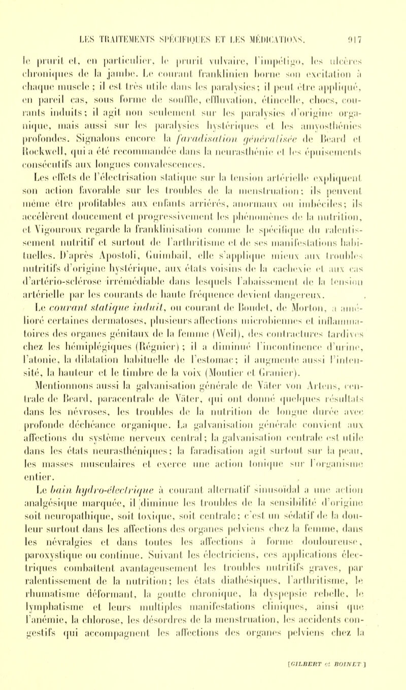 le prurit et, <'ii particulier, le prurit vulvaire, l'impétigo, les ulcères chroniques de là jambe. Le courant franklinien borne son excitation à chaque muscle ; il est très utile dans les paralysies; il peut être appliqué, en pareil cas, sous forme de souille, cffluvation, étincelle, chocs, cou- rants induits; il agit non seulement sur les paralysies d'origine orga- nique, mais aussi sur les paralysies hystériques et les amyosthénies profondes. Signalons encore la faradisation généralisée de Beard el Rockwell, quia été recommandée dans la neurasthénie el les épuisements consécutifs aux longues convalescences. Les effets de l'électrisation statique sur la tension artérielle expliquent son action favorable sur les troubles de la menstruation; ils peuvent même être profitables aux enfants arriérés, anormaux ou imbéciles; ils accélèrent doucement et progressivement les phénomènes <l<i la nutrition, et Vigoureux regarde la franklinisation comme le spécifique du ralentis- sement nutritif et surtout de l'arthritisme et de ses manifestations habi- tuelles. D'après Apostoii, Guimbail, elle s'applique mieux aux troubles nutritifs d'origine hystérique, aux étais voisins «le la cachexie et aux cas d'artério-sclérose irrémédiable dans lesquels l'abaissement de la tension artérielle par les courants de haute fréquence devient dangereux. Le courant statique induit, ou courant de Boudet, de Morton, a amé- lioré certaines dermatoses, plusieurs affections microbiennes el inflamma- toires des organes génitaux de la femme (Weil), des contractures tardives chez les hémiplégiques (Régnier) ; il a diminué l'incontinence d'urine, l'atonie, la dilatation habituelle de l'estomac; il augmente aussi l'inten- sité, la hauteur et le timbre de la voix (Moutier et Granicr). Mentionnons aussi la galvanisation générale de Vàter von Ariens, cen- trale de Beard, parâcentrale de Vàter, qui oui donné quelques résultats dans les névroses, les troubles de l;i nutrition de longue durée avec profonde déchéance organique. La galvanisation générale convient aux affections du système nerveux central; la galvanisation centrale est utile dans les ('lais neurasthéniques; la faradisation agit surtout sur la peau, les masses musculaires et exerce une action tonique sur I organisme entier. Le bain hydro-électrique à courant alternatif sinusoïdal a une action analgésique marquée, il [diminue les troubles de la sensibilité d'origine soil, neuropathique, soit toxique, soit centrale; c'est un sédatif de la dou- leur surtout dans les affections des organes pelviens chez la femme, dans les névralgies et dans toutes les affections à forme douloureuse, paroxystique ou continue. Suivant les électriciens, ces applications élec- triques combattent avantageusement les troubles nutritifs graves, par ralentissement de la nutrition; les étais diathésiques, l'arthritisme, le rhumatisme déformant, la goutte chronique, la dyspepsie rebelle, I»1 lymphatisme et leurs multiples manifestations cliniques, ainsi que l'anémie, la chlorose, les désordres de la menstruation, les accidents con- gestifs qui accompagnent les affections des organes pelviens chez la