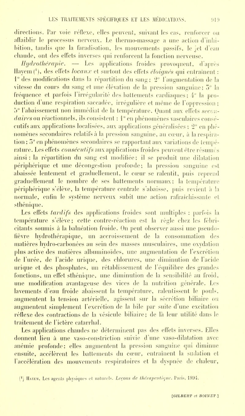 directions. Par voie réflexe, elles peuvent, suivant les cas, renforcer ou affaiblir le processus nerveux. Le thermo-massage a une action d'inhi- bition, tandis que la faradisation, les mouvements passifs, le jet d'eau chaude, ont des effets inverses qui renforcent la fonction nerveuse. Hydrothérapie. — Les applications froides provoquent, d'après Uayeml1), des effets locaux et surtout des effets éloignés qui entraînent : 1° des modifications dans la répartition du sang; 2° l'augmentation de la vitesse du cours du sang et une élévation de la pression sanguine; 5° la fréquence et parfois l'irrégularité des battements cardiaques; 4° la pro- duction d'une respiration saccadée, irrégulière et même de l'oppression ; 5° l'abaissement non immédiat de la température. Quant aux effets secon- daires ou réactionnels, ils consistent : 1° en phénomènes vasculaires consé- cutifs aux applications localisées, aux applications généralisées ; 2° en phé- nomènes secondaires relatifs à la pression sanguine, au cœur, à la respira- tion; 5° en phénomènes secondaires se rapportant aux variations de tempé- rature. Les effets consécutifs aux applications froides peuvent être résumés ainsi: la répartition du sang est modifiée; il se produit une dilatation périphérique et une décongestion profonde; la pression sanguine est abaissée lentement et graduellement, le cœur se ralentit, puis reprend graduellement le nombre de ses battements normaux; la température périphérique s'élève, la température centrale s'abaisse, puis revient à la normale, enfin le système nerveux subit une action rafraîchissante et sthénique. Les effets tardifs des applications froides sont multiples : parfois la température s'élève; cette contre-réaction est la règle chez les fébri- citants soumis à la balnéation froide. On peut observer aussi une pseudo- fièvre hydrothérapique, un accroissement de la consommation des matières hydro-carbonées au sein des masses musculaires, une oxydation plus active des matières albuminoides, une augmentation de l'excrétion de l'urée, de l'acide urique, des chlorures, une diminution de l'acide in ique et des phosphates, un rétablissement de l'équilibre des grandes fonctions, un effet sthénique, une diminution de la sensibilité au froid, une modification avantageuse des vices de la nutrition générale. Les lavements d'eau froide abaissent la température, ralentissent le pouls, augmentent la tension artérielle, agissent sur la sécrétion biliaire ou augmentent simplement l'excrétion de la bile par suite d'une excitation réflexe des contractions de la vésicule biliaire; de là leur utilité dans ie traitement de l'ictère catarrhal. Les applications chaudes ne déterminent pas des effets inverses. Elles donnent lieu à une vaso-constriction suivie d'une vaso-dilatation avec anémie profonde; elles augmentent la pression sanguine qui diminue ensuite, accélèrent les battements du cœur, entraînent la sudation et l'accélération des mouvements respiratoires et la dyspnée de chaleur, (*) Haye», Les agents physiques et naturels. Leçons de thérapeutique. Paris, 1894.