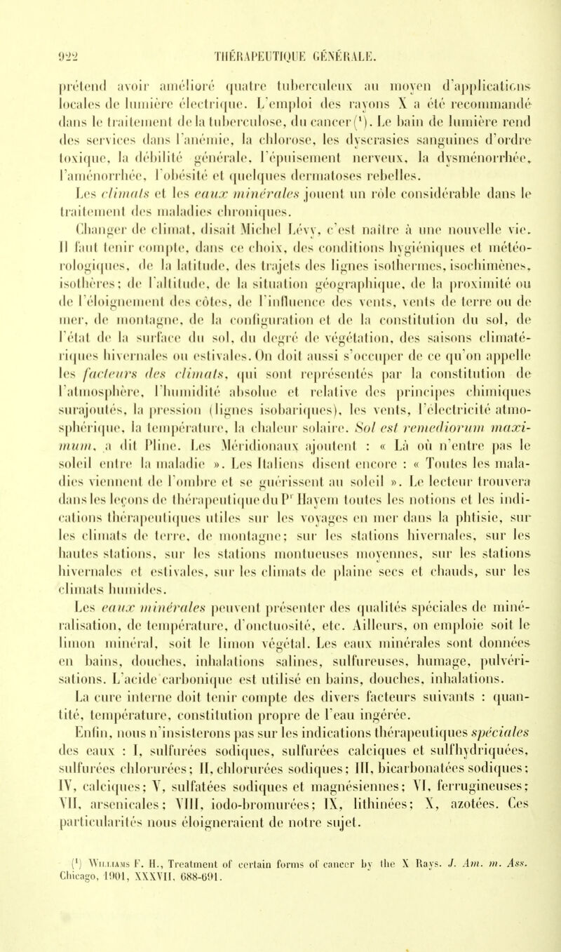 prétend avoir amélioré quatre tuberculeux au moyen d'applications locales de lumière électrique. L'emploi des rayons X a été recommandé dans le traitement delà tuberculose, du cancer(*). Le bain de lumière rend des services dans l'anémie, la chlorose, les dyscrasies sanguines d'ordre toxique, la débilité générale, l'épuisement nerveux, la dysménorrhée» l'aménorrhée, l'obésité et quelques dermatoses rebelles. Les climats et les eaux minérales jouent un rôle considérable dans le traitement des maladies chroniques. Changer de climat, disait Michel Lévy, c'est naître à une nouvelle vie. Il faut tenir compte, dans ce choix, des conditions hygiéniques et météo- rologiques, de la latitude, des trajets des lignes isothermes, isoehimènes, isothères; de l'altitude, de la situation géographique, de la proximité ou de l'éloignemenf des cotes, de l'influence des vents, vents de terre ou de mer, de montagne, de la configuration et de la constitution du sol, de l'étal de La surface du sol, du degré de végétation, des saisons climaté- riques hivernales ou estivales. On doit aussi s'occuper de ce qu'on appelle les facteurs des c/imals, qui sont représentés par la constitution de I atmosphère, l'humidité absolue et relative des principes chimiques surajoutés, la pression dignes isobariques), les vents, l'électricité atmo- sphérique, la température, la chaleur solaire. Sol est remediorum maxi- mum, a dit Pline. Les Méridionaux ajoutent : « Là où n'entre pas le soleil entre la maladie ». Les Italiens disent encore : « Toutes les mala- dies viennent de l'ombre et se guérissent au soleil ». Le lecteur trouvera dans les leçons de thérapeutique du Pr Hayem toutes les notions et les indi- cations thérapeutiques utiles sur les voyages en mer dans la phtisie, sur les climats de terre, de montagne: sur les stations hivernales, sur les hautes stations, sur les stations niontueuscs moyennes, sur les stations hivernales et estivales, sur les climats de plaine secs et chauds, sur les climats humides. Les eaux minérales peuvent présenter des qualités spéciales de miné- ralisation, de température, d'onctuosité, etc. Ailleurs, on emploie soit le limon minéral, soit le limon végétal. Les eaux minérales sont données en bains, douches, inhalations salines, sulfureuses, humage, pulvéri- sations. L'acide carbonique est utilisé en bains, douches, inhalations. La cure interne doit tenir compte des divers facteurs suivants : quan- tité, température, constitution propre de l'eau ingérée. Enfin, nous n'insisterons pas sur les indications thérapeutiques spéciales des eaux : I, sulfurées sodiques, sulfurées calciques et sulfhydriquées, sulfurées chlorurées; II, chlorurées sodiques; IIT, bicarbonatées sodiques ; IV, calciques; V, sulfatées sodiques et magnésiennes; VI, ferrugineuses; VII, arsenicales; Y11I, iodo-bromurées; IX, lithinées; X, azotées. Ces particularités nous éloigneraient de notre sujet. (') Williams F. H., Trcatment of certain forais of* cancer by the X Rays. J. Am. ni. Ass. Chicago, 1901, XXXVII, 688-691.
