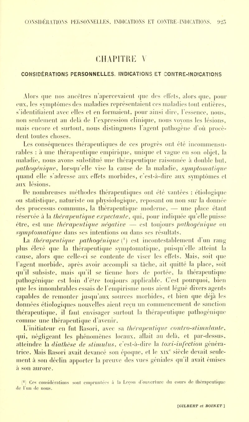 CHAPITRE V CONSIDÉRATIONS PERSONNELLES. INDICATIONS ET CONTRE-INDICATIONS Alors que nos ancêtres n'apercevaient que des effets, alors que, pour eux. les symptômes des maladies représentaient ces maladies tout entières, s'identifiaient avec elles et en formaient, pour ainsi dire, l'essence, nous, non seulement au delà de l'expression clinique, nous voyons les lésions, mais encore et surtout, nous distinguons l'agent pathogène d'où procè- dent toutes choses. Les conséquences thérapeutiques de ces progrès ont été incommensu- rables : à une thérapeutique empirique, unique et vague en son objet, la maladie, nous avons substitué une thérapeutique raisonnée à double but, pathogénique, lorsqu'elle vise la cause de la maladie, symptomatique quand elle s'adresse aux effets morbides, c'est-à-dire aux symptômes et aux lésions. De nombreuses méthodes thérapeutiques ont été vantées : étiologique ou statistique, naturiste ou physiologique, reposant ou non sur la donnée des processus communs, la thérapeutique moderne, — une place étant réservée à la thérapeutique expectante, qui, pour indiquée qu'elle puisse être, est une thérapeutique négative — est toujours pathogénique ou symptomatique dans ses intentions ou dans ses résultats. La thérapeutique pathogénique {') est incontestablement d'un rang plus élevé que la thérapeutique symptomatique, puisqu'elle atteint la cause, alors que celle-ci se contente de viser les effets. Mais, soit que l'agent morbide, après avoir accompli sa tâche, ait quitté la place, soit qu'il subsiste, mais qu'il se tienne hors de portée, la thérapeutique pathogénique est loin d'être toujours applicable. C'est pourquoi, bien que les innombrables essais de l'empirisme nous aient légué divers agents capables de remonter jusqu'aux sources morbides, et bien que déjà les données étiologiques nouvelles aient reçu un commencement de sanction thérapeutique, il faut envisager surtout la thérapeutique pathogénique comme une thérapeutique d'avenir. L'initiateur en fut Rasori, avec sa thérapeutique contro-stimulante, qui, négligeant les phénomènes locaux, allait au delà, et par-dessus, atteindre la diathèse de stimulus, c'est-à-dire la toxi-infection généra- trice. Mais Rasori avait devancé son époque, et le xix' siècle devait seule- ment à son déclin apporter la preuve des vues géniales qu'il avait émises à son aurore. (*) Ces considérations sont empruntées à la Leçon d'ouverlnrc du cours de thérapeutique de l'un de nous.