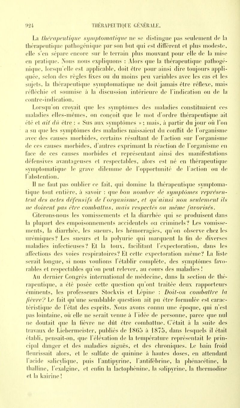 La thérapeutique symptomatique ne se distingue pas seulement de la thérapeutique pathogénique par son but qui est différent et plus modeste, elle s'en sépare encore sur le terrain plus mouvant pour elle de la mise en pratique. Nous nous expliquons : Alors que la thérapeutique pathogé- nique, lorsqu'elle est applicable, doit cire pour ainsi dire toujours appli- quée, selon des règles fixes ou du moins peu variables avec les cas et les sujets, la thérapeutique symptomatique ne doit jamais être réflexe, mais réfléchie et soumise à la discussion intérieure de l'indication ou de la contre-indication. Lorsqu'on croyait que les symptômes des maladies constituaient ces maladies elles-mêmes, on conçoit que le mot d'ordre thérapeutique ait été el aU dû être : « Sus aux symptômes » ; mais, à partir du jour où l'on a su que les symptômes dos maladies naissaient du conflit de l'organisme avec dos causes morbides, certains résultant de l'action sur l'organisme de ces causes morbides, d'autres exprimant la réaction de l'organisme en face de ces causes morbides el représentant ainsi des manifestations défensives avantageuses el respectables, alors est né en thérapeutique symptomatique le grave dilemme de l'opportunité de l'action ou de l'abstention. Il ne faut pas oublier ce fait, qui domine la thérapeutique symptoma- tique tout entière, à savoir : (pie bon nombre de symptômes représen- tent des actes défensifs de Vorganisme, cl qu'ainsi non seulement ils itc doivent pas être combattus, mais respectés ou même favorisés. Citerons-nous les vomissements et la diarrhée qui se produisent dans la plupart des empoisonnements accidentels ou criminels? Les vomisse- ments, la diarrhée, les sueurs, les hémorragies, qu'on observe chez les urémiques? Les sueurs el la polyurie qui marquent la lin de diverses maladies infectieuses? Et la toux, facilitant l'expectoration, dans les affections des voies respiratoires? Et cette expectoration même? La liste sciait longue, si nous voulions l'établir complète, des symptômes favo- rables cl respectables qu'on peut relever, au cours des maladies! Au dernier Congrès international de médecine, dans la section de thé- rapeutique, a été posée cette question qu'ont traitée deux rapporteurs éminents, les professeurs Stoçkvis et Lépine : Doit-on combattre la lièvre? Le fait (prune semblable question ait pu être formulée est carac- téristique de l'état des esprits. Nous avons connu une époque, qui n'est pas lointaine, où elle ne serait venue à l'idée de personne, parce que nul ne doutait que la fièvre ne dût être combattue. C'était à la suite des travaux de Liebermeister, publiés de 1865 à 1875, dans lesquels il était établi, pensait-on, que l'élévation de la température représentait le prin- cipal danger et des maladies aiguës, et des chroniques. Le bain froid fleurissait alors, et le sulfate de quinine à hautes doses, en attendant l'acide salicylique, puis l'antipyrine, l'antifébrine, la phénacétine, la thalline, l'exalgine, et enfin la lactophénine, la salipyrine, la thermodine et la kairine !