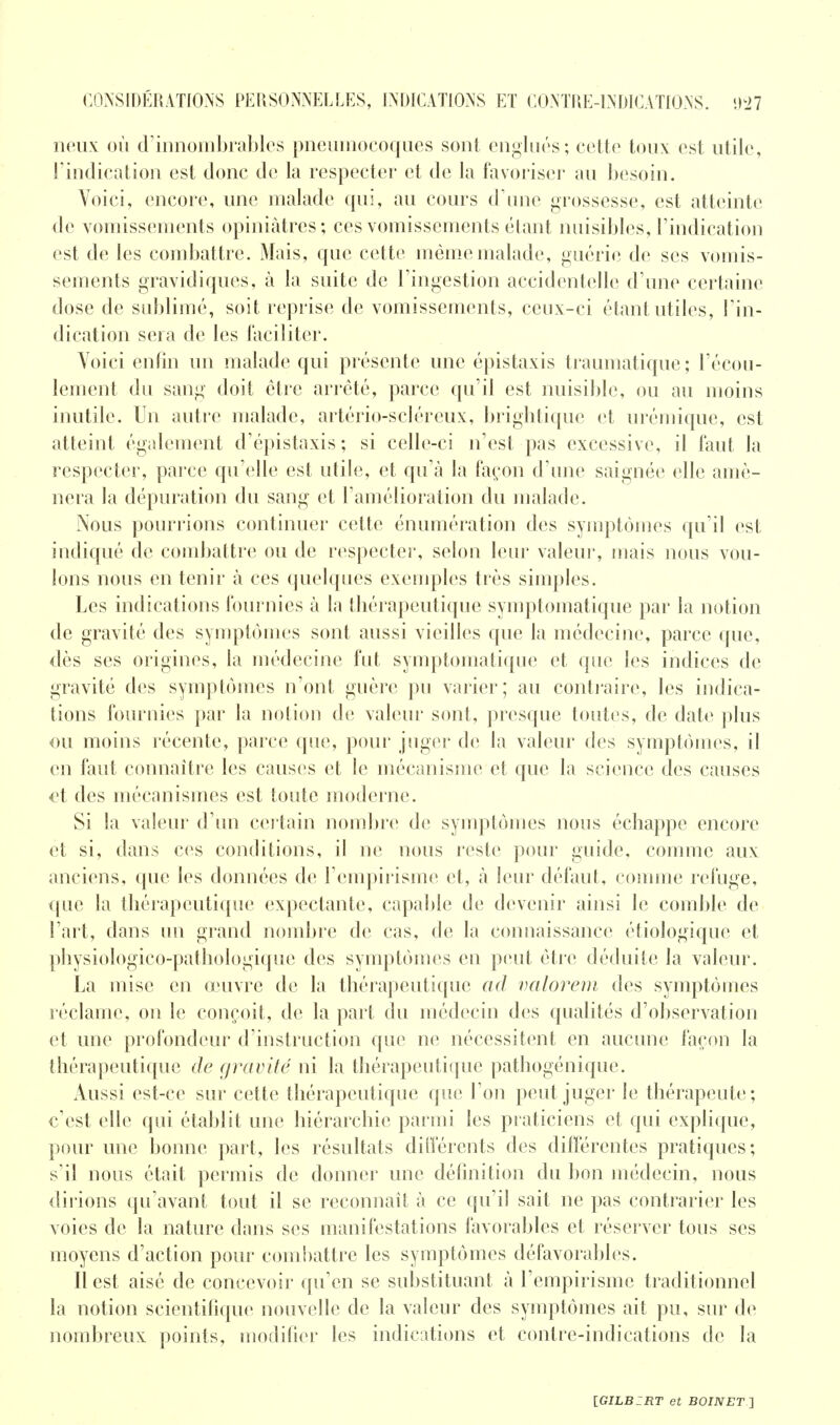neux où d'innombrables pneumocoques sont englués; cette toux est utile, l'indication est donc de la respecter et de la favoriser au besoin. Voici, encore, une malade qui, au cours d'une grossesse, est atteinte de vomissements opiniâtres; ces vomissements étant nuisibles, l'indication est de les combattre. Mais, que cette même malade, guérie de ses vomis- sements gravidiques, à la suite de l'ingestion accidentelle d'une certaine dose de sublimé, soit reprise de vomissements, ceux-ci étant utiles, l'in- dication sera de les faciliter. Voici enfin un malade qui présente une épistaxis traumatique; l'écou- lement du sang doit être arrêté, parce qu'il est nuisible, ou au moins inutile. Un autre malade, artério-scléreux, brightiquc et urémique, est atteint également d'épistaxis; si celle-ci n'est pas excessive, il faut la respecter, parce qu'elle est utile, et qu'à la façon d'une saignée elle amè- nera la dépuration du sang et l'amélioration du malade. Nous pourrions continuer cette énumération des symptômes qu'il est indiqué de combattre ou de respecter, selon leur valeur, mais nous vou- lons nous en tenir à ces quelques exemples très simples. Les indications fournies à la thérapeutique symptomatique par la notion de gravité des symptômes sont aussi vieilles que la médecine, parce que, dès ses origines, la médecine fut symptomatique et que les indices de gravité des symptômes n'ont guère pu varier; au contraire, les indica- tions fournies par la notion de valeur sont, presque toutes, de date plus ou moins récente, parce que, pour juger de la valeur des symptômes, il en faut connaître les causes et le mécanisme et que la science des causes et des mécanismes est toute moderne. Si la valeur d'un certain nombre de symptômes nous échappe encore et si, dans ces conditions, il ne nous reste pour guide, comme aux anciens, que les données de l'empirisme et, à leur défaut, comme refuge, que la thérapeutique expectante, capable de devenir ainsi le comble de l'art, dans un grand nombre de cas, de la connaissance étiologique et physiologico-pathologique des symptômes en peut être déduite la valeur. La mise en œuvre de la thérapeutique ad valorem des symptômes réclame, on le conçoit, de la part du médecin des qualités d'observation et une profondeur d'instruction que ne nécessitent en aucune façon la thérapeutique de gravité ni la thérapeutique pathogénique. Aussi est-ce sur cette thérapeutique que l'on peut juger le thérapeute; c'est elle qui établit une hiérarchie parmi les praticiens et qui explique, pour une bonne part, les résultats différents des différentes pratiques; s'il nous était permis de donner une définition du bon médecin, nous dirions qu'avant tout il se reconnaît à ce qu'il sait ne pas contrarier les voies de la nature dans ses manifestations favorables et réserver tous ses moyens d'action pour combattre les symptômes défavorables. Il est aisé de concevoir qu'en se substituant à l'empirisme traditionnel la notion scientifique nouvelle de la valeur des symptômes ait pu, sur de nombreux points, modifier les indications et contre-indications de la