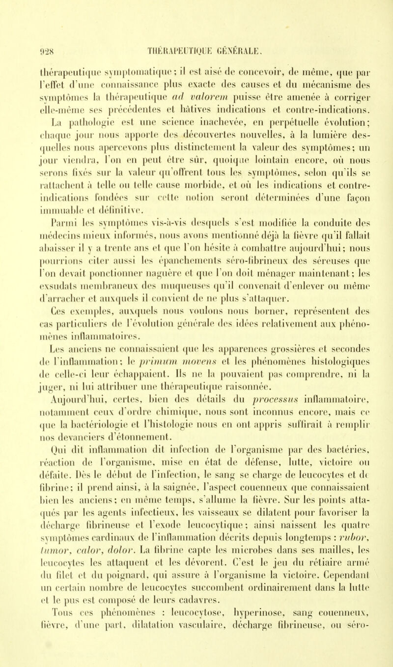 thérapeutique symptomatique; il est aisé de concevoir, de même, que par l'effet d'une connaissance plus exacte des causes et du mécanisme des symptômes la thérapeutique ad valorem puisse être amenée à corriger elle-même ses précédentes et hâtives indications et contre-indications. La pathologie est une science inachevée, en perpétuelle évolution; chaque jour nous apporte; des découvertes nouvelles, à la lumière des- quelles nous apercevons plus distinctement la valeur des symptômes; un jour viendra, l'on en peut être sur, quoique lointain encore, où nous serons fixés sur La valeur qu'offrent tous les symptômes, selon qu'ils se rattachent à telle ou telle cause morbide, et où les indications et contre- indications fondées sur cette notion seront déterminées d'une façon immuable el définitive. Parmi les symptômes vis-à-vis desquels s'est modifiée la conduite des médec ins mieux informés, nous avons mentionné déjà la lièvre qu'il fallait abaisser il y a trente ans et que Ton hésite à combattre aujourd'hui; nous pourrions citer aussi les épanchements séro-fibrineux des séreuses que l'on devait ponctionner uaguère et que l'on doit ménager maintenant; les exsudats membraneux des muqueuses qu'il convenait d'enlever ou même d'arracher et auxquels il convient de ne plus s'attaquer. Ces exemples, auxquels nous voulons nous borner, représentent des cas particuliers de l'évolution générale des idées relativement aux phéno- mènes Inflammatoires. Les anciens ne connaissaient que les apparences grossières et secondes de L'inflammation; le primutm movens et les phénomènes histologiques de celle-ci leur échappaient. Ils ne la pouvaient pas comprendre, ni la juger, ni lui attribuer une thérapeutique raisonnée. Aujourd'hui, certes, bien des détails du processus inflammatoire, notamment ceux d'ordre chimique, nous sont inconnus encore, mais ce que la bactériologie et l'histologie nous en ont appris suffirait à remplir nos devanciers d'étonnement. Oui dit inflammation dit infection de l'organisme par des bactéries, réaction de l'organisme, mise en état de défense, lutte, victoire ou défaite. Dès le début de l'infection, le sang se charge de leucocytes et d( fibrine: il prend ainsi, à la saignée, l'aspect couenneux que connaissaient bien les anciens; en même temps, s'allume la fièvre. Sur les points atta- qués par les agents infectieux, les vaisseaux se dilatent pour favoriser la décharge (ibrineuse et l'exode leucocytique ; ainsi naissent les quatre symptômes cardinaux de l'inflammation décrits depuis longtemps : rubor, tumor, calor, dolor. La fibrine capte les microbes dans ses mailles, les leucocytes les attaquent et les dévorent. C'est le jeu du rétiaire armé du filet et du poignard, qui assure à l'organisme la victoire. Cependant un certain nombre de leucocytes succombent ordinairement dans la lutte et le pus est composé de leurs cadavres. Tous ces phénomènes : leucocytose, hyperinose, sang couenneux, lièvre, d'une part, dilatation vasculaire, décharge fibrineuse, ou séro-