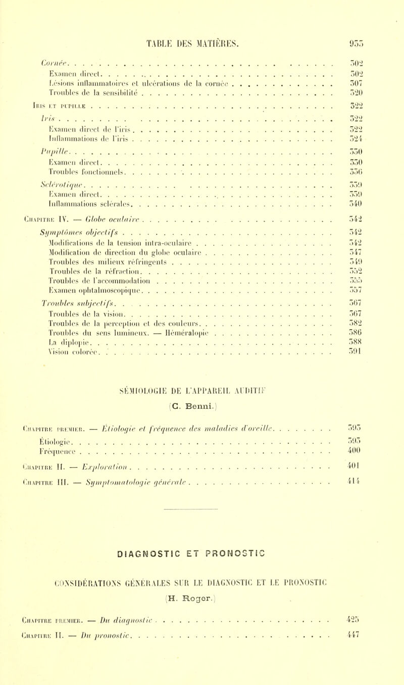 Cornée. 302 Examen direct 502 Lésions inflammatoires et ulcérations de la corner 507 Troubles de la sensibilité 320 Iris et pupille 322 Iris 322 Examen direct de l'iris 522 Inllammations de l'iris 521 Pupille 550 Examen direct 350 Troubles fonctionnels 550 Sclérotique 339 Examen direct 550 Inllammations sclérales 540 Chapitre IV. — Globe oculaire 542 Symptômes objectifs 542 Modifications de la tension intra-oculaire 542 Modification de direction du globe oculaire 547 Troubles des milieux réfringents 540 Troubles de la réfraction 552 Troubles de l'accommodation 355 Examen ophtalmoseopique 337 Troubles subjectifs 567 Troubles de la vision 507 Troubles de la perception et des couleurs 582 Troubles du sens lumineux. — Héméralopic 586 La diplopie 588 Vision colorée. 591 SEMIOLOGIE DE L'APPAREIL AUDITIF (G. Benni.) Chapitre premier.. — Éliologie et fréquence des maladies d'oreille 503 Étiologie 593 Fréquence 400 Chapitre IL — Exploration 491 Chapitre III. — Symptomatologic générale 411 DIAGNOSTIC ET PRONOSTIC CONSIDÉRATIONS GÉNÉRALES SUR LE DIAGNOSTIC ET LE PRONOSTIC (H. Roger.) Chapitre premier. — Du diaguoslic 425 Chapitre II. — Du 2}ro>ioslic 447