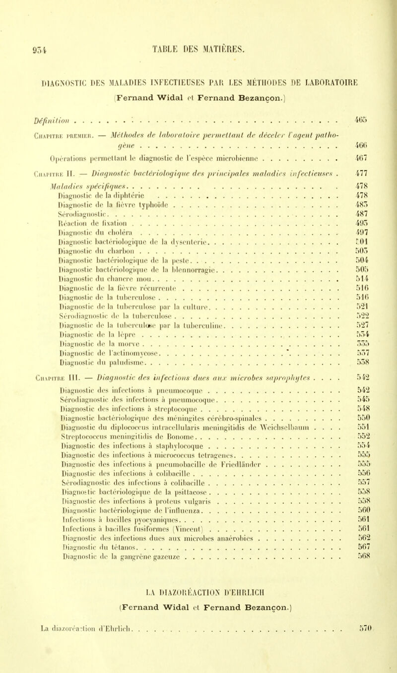 DIAGNOSTIC DES MALADIES INFECTIEUSES PAR LES METHODES DE LABORATOIRE Fernand Widal et Fernand Bezançon.) Définition î 465 CiiAPiTiu; premier. — Méthodes de laboratoire permettant de déceler l'agent patho- gène 466 Opérations permettait le diagnostic de l'espèce microbienne 467 Chapitre II. — Diagnostic bactériologique des principales maladies infectieuses . 477 Maladies spécifiques 478 Diagnostic tic la diphtérie 478 Diagnostic <le la fièvre typhoïde 483 Sérodiagnostic 487 Réaction «le lixalion 495 Diagnostic du choléra 497 Diagnostic bactériologique de la dysenterie £01 Diagnostic du charbon 505 Diagnostic bactériologique de la peste 504 Diagnostic bactériologique de la blennorragie 505 Diagnostic du ebancre mou 514 Diagnostic de la lièvre récurrente 516 Diagnostic de la tuberculose 516 Diagnostic delà tuberculose par la culture 521 Sérodiagnostic de la tuberculose 522 Diagnostic de la tuberculose par la tuberculine 527 Diagnostic de la lèpre 554 Diagnostic de la morve 555 Diagnostic de l'aclinomycose \ ..... . 557 Diagnostic du paludisme 538 Chapitre III. — Diagnostic des infect ions ducs aux microbes saprophytes .... 542 Diagnostic des infections à pneumocoque 542 Sérodiagnostic des infections à pneumocoque 545 Diagnostic des infections à streptocoque 548 Diagnostic bactériologique des méningites cérébro-spinales 550 Diagnostic du diplococcus intracellularis meningitidis de 'NYeicbselbanni .... 551 Streptococcus meningitidis de Bonome 552 Diagnostic des infections à slapbylocoque 554 Diagnostic des infections à micrococcus tetragenes 555 Diagnostic des infections à pneumobacille de Kriedlander 555 Diagnostic des infections à colibacille 556 Sérodiagnostic des infections à colibacille 557 Diagnostic bactériologique de la psitlacose 558 Diagnostic des infections à proteus vnlgaris 558 Diagnostic bactériologique de l'influenza 560 Infections à bacilles pyocyaniques 561 Infections à bacilles fusiformes (Vincent) 561 Diagnostic des infections ducs aux microbes anaérobies 562 Diagnostic du tétanos 567 Diagnostic de la gangrène gazeuze 568 LA DIAZOREACTI0N D'EHRLICII (Fernand Widal et Fernand Bezançon.) La diazoréa?lion d'Ebrlicb 570
