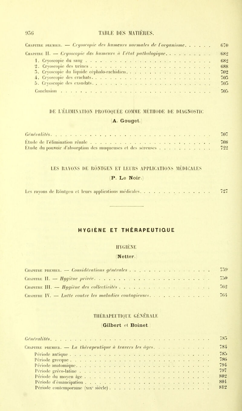 Chapitre premier. — Cryoscopie des humeurs normale* de l'organisme 670 Chapitre II. — Cryoscopie des. humeurs à ici al pathologique 682 1. Cryoscopie du sang- 682 2. Cryoscopie des urines 688 5. Cryoscopie du liquide céphalo-rachidien 702 4. Cryoscopie des crachais 705 5. Cryoscopie des exsudais 705 Conclusion 705 DK L'ÉLIMINATION PROVOQUÉE COMME MÉTHODE DE DIAGNOSTIC A. Gouget. Généralités 707 Étude de l'élimination rénale 708 Étude du pouvoir d'absorption des muqueuses el des séreuses 722 LES RAYONS 11E RONTGEN ET LEURS APPLICATIONS MÉDICALES P. Le Noir. Les rayons de Rontgen el leurs applications médicales 727 HYGIÈNE ET THÉRAPEUTIQUE HYGIÈNE Netter. Chapitre premier. — Considéra lions générales 751) Chapitre II. — Hygiène privée 750 Chapitre III. — Hygiène des collectivités 762 Chapitre IV. — Lutte maire les maladies contagieuses 764 THÉRAPEUTIQU E GÉNÉRALE (Gilbert et Boinet Généralités 785 Chapitre premier. — La thérapeutique à travers les âges 784 Période antique „ . . . 785 Période grecque 786 Période anatomique 704 Période gréeo-lalinc 707 Période du moyen âge . , 802 Période d'émancipation 804 Période contemporaine (xixc siècle) 812
