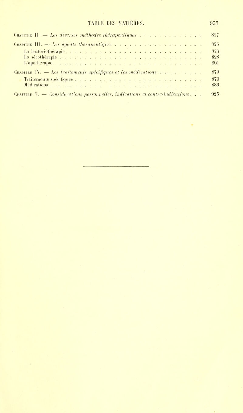 Chapitre If. — Les diverses méthodes thérapeutiques 817 Chapitre III. — Les agents thérapeutiques 825 La bactériothérapie 826 La sérothérapie 828 L'opothérapie 801 Chapitré IY. — Les traitements spécifiques et les médications 879 Traitements spécifiques 879 Médications 886 Chapitre V. — Considérations personnelles, indications et contre-indications. . . 923