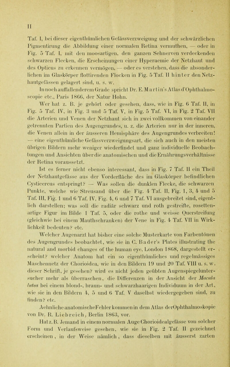 Tai'. I, bei dieser eigeiiiliümlichen Gelässverzweigung und der ächvvärzlichen Pignientirung die Abbildung einer normalen Retina vennuthen, — oder in Fig. 5 Tai'. I, mit den moosartigen, den ganzen Sehnerven verdeckenden schwarzen Flecken, die Erscheinungen einer Hyperaemie der Netzhaut und des Opticus zu erkennen vermögen, — oder es verstehen, dass die absonder- lichen im Glaskörper flottirenden Flocken in Fig. 5 Tai'. II hinter den Netz- hautgei'ässen gelagert sind, u. s. w. In noch auii'allenderem Grade spricht Dr. E. M a r t i n's Atlas d'Ophthalmo- scopie etc., Paris 1866, der Natur Hohn. Wer hat z. B. je gehört oder gesehen, dass, wie in Fig. 6 Tai'. II, in Fig. 5 Tat. IV, in Fig. 3 und 5 Tai. V, in Fig. 5 Taf. VI, in Fig. 2 Tal'. VII die Arterien und Venen der Netzhaut sich in zwei vollkommen von einander getrennten Partien des Augengrundes, u. z. die Arterien nur in der inneren, die Venen allein in der äusseren Hemisphäre des Augengrundes verbreiten! — eine eigenthümliche Gel'ässverzweigungsart, die sich auch in den meisten übrigen Bildern mehr weniger wiederfindet und ganz individuelle Beobach- tungen und Ansichten über die anatomischen und die Ernährungsverhältnisse der Retina voraussetzt. Ist es ferner nicht ebenso interessant, dass in Fig. 7 Taf. II ein Theil der Netzhautgofässe aus der Vorderfläche des im Glaskörper befindlichen Cysticercus entspringt? — Was sollen die dunklen Flecke, die schwarzen Punkte, welche wie Streusand über die Fig. 4 Taf. II. Fig. 1, 3, 4 und 5 Taf. III, Fig. 1 und 6 Taf. IV, Fig. 4, 6 und 7 Taf. VI ausgebreitet sind, eigent- lich darstellen; was soll die radiär schwarz und roth gestreifte, rosetten- artige Figur im Bilde 1 Tai'. 5, oder die rothe und weisse Querstreifung (gleichwie l^ei einem Mauthschranken) der Vene in Fig. 4 Taf. VII in Wirk- lichkeit bedeuten? etc. Welcher Augenarzt hat bisher eine solche Musterkarte von Farbentönen des Augengrundes beobachtet, wie sie in G. Bader's Plates illustrating the natural and morbid changes of the human eye, London 1868, dargestellt er- , scheint? welcher Anatom hat ein so eigenthümliches und regelmässiges Maschennetz der Gborioidea, wie in den Bildern 19 und 2ü Tai'. VIII u. s. w. dieser Schrift, je gesehen? wird es nicht jeden geübten Augenspiegelunter- sucher mehr als überraschen, die Differenzen in der Ansicht der Macula lutea bei einem blond-, braun- und schwarzhaarigen Individuum in der Art, wie sie in den Bildern 4, 5 und 6 Taf. V daselbst wiedergegeben sind, zu finden? etc. AehnlicheanatomischeFehler kommen in dem Atlas derOphthalmoskopie von Dr. R. Liebreich; BerUn 1863, vor. Hat z.B. Jemand in einem normalen Auge Ghorioidealgefässe von solcher Form und Verlaufsweise gesehen, wie sie in Fig. 2 Taf. II gezeichnet erscheinen, in der Weise nämlich , dass dieselben mit .äusserst zarten