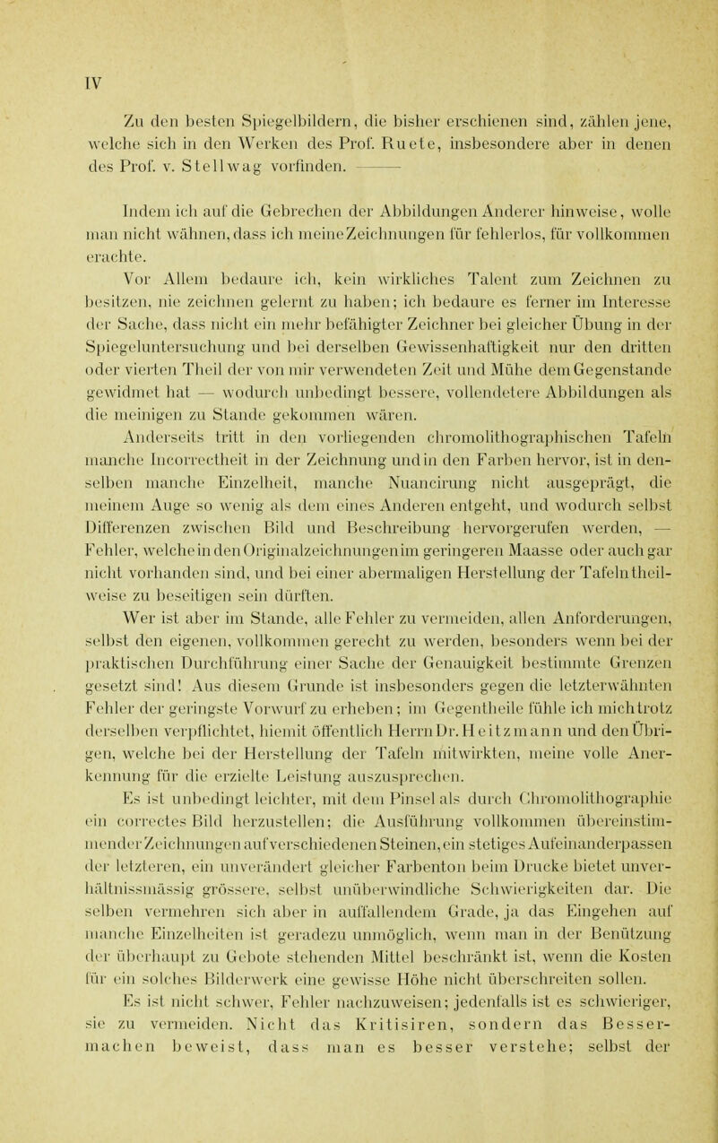 Zu den besten Spiegelbildern, die bisher erschienen sind, zählen jene, welche sich in den Werken des Prof. Ruete, insbesondere aber in denen des Prof. v. Stell wag vorfinden. Indem ich auf die Gebrechen der Abbildungen Anderer hinweise, wolle man nicht wähnen, dass ich meineZeichnungen für fehlerlos, für vollkommen erachte. Vor Allem bedaure ich, kein wirkliches Talent zum Zeichnen zu besitzen, nie zeichnen gelernt zu haben; ich bedaure es ferner im Interesse der Sache, dass nicht ein mehr befähigter Zeichner bei gleicher Übung in der Spiegeluntersuchung und bei derselben Gewissenhaftigkeit nur den dritten oder vierten Tlieil der von mir verwendeten Zeit und Mühe dem Gegenstande gewidmet hat — wodurch unbedingt bessere, vollendetere Abbildungen als die meinigen zu Stande gekommen wären. Anderseits tritt in den vorliegenden chromolithographischen Tafeln manche Incorrectheit in der Zeichnung und in den Farben hervor, ist in den- selben manche Einzelheit, manche Nuancirung nicht ausgeprägt, die meinem Auge so wenig als dem eines Anderen entgeht, und wodurch selbst Differenzen zwischen Bild und Beschreibung hervorgerufen werden, — Fehler, welche in den Originalzeichnungenim geringeren Maasse oder auch gar nicht vorhanden sind, und bei einer abermaUgen Herstellung der Tafelntheil- weise zu beseitigen sein dürften. Wer ist aber im Stande, alle Fehler zu vermeiden, allen Anforderungen, selbst den eigenen, vollkommen gerecht zu werden, besonders wenn bei der l)raktischen Durchführung einer Sache der Genauigkeit bestimmte Grenzen gesetzt sind! Aus diesem Grunde ist insbesonders gegen die letzterwähnten Fehler der geringste Vorwurf zu erheben; im Gegentheile fühle ich mich trotz derselben verpflichtet, hiemit öffentUch HerrnDr. Heitzmann und den Übri- gen, welche bei der Herstellung der Tafeln mitwirkten, meine volle Aner- kennung für die erzielte Leistung auszusprechen. Es ist unbedingt leichter, mit dem Pinsel als durch (Ihromolithographie ein correctes Bild herzustehen; die Ausführung vollkommen übereinstim- mender Zeichnungen auf verschiedenen Steinen, ein stetiges Aufeinanderpassen der letzteren, ehi unverändert gleicher Farbenton beim Drucke bietet unver- hältnissniässig grössere, selbst unüberwindliche Schwierigkeiten dar. Die selben vermehren sich aber in auffallendem Grade, ja das Eingehen auf manche Einzelheiten ist geradezu unmöglich, wenn man in der Benützung der überliaupl zu Gebote stehenden Mittel beschränkt ist, wenn die Kosten für ein solches Bilderwerk eine gewisse Höhe nicht überschreiten sollen. Es i.st nicht schwer, Fehler nachzuweisen; jedenfalls ist es schwieriger, sie zu vermeiden. Nicht das Kritisiren, sondern das Besser- machen beweist, dass man es besser verstehe; selbst der