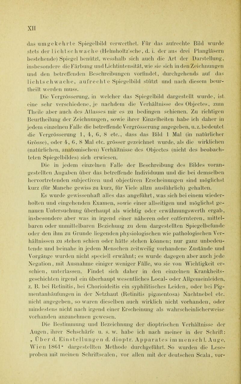 das umgekehrte Spiegelbild verwcrthet. Für das autrechte Bild wurde stets der lichtschwache (Heliidioltz'sehe, d. i. der aus drei Plangiäseru bestehende) Spiegel benützt, wesshalb sich auch die Art der Darstellung, insbesondere die Färbung und Lichtintensität, wie sie sich in den Zeichnungen und den betreffenden Beschreibungen vorflndct, durchgehends auf das lichtschwache, aufrechte Spiegelbild stützt und nach diesem beur- tlu'ilt werden muss. Die Vergrösserung, in welcher das Spiegelbild dargestellt wurde, ist eine sehr verschiedene, je nachdem die Verhältnisse des Objectes, zum Theile aber auch des Atlasses mir es zu bedingen schienen. Zu richtigen Beurtheilung der Zeichnungen, sowie ihrer Einzelheiten habe ich daher in jedem einzelnen Falle die betreffende Vergrösserung angegeben, u.Z. bedeutet die Vergrösserung 1, 4, 6, 8 etc., dass das Bild 1 Mal (in natürlicher Grösse), oder 4, G, 8 Mal etc. grösser gezeichnet wurde, als die wirklichen (natürlichen, anatomischen) Verhältnisse des Objectes (nicht des beobach- teten Spiegelbildes) sich erwiesen. Die in jedem einzelnen Falle der Beschreibung des Bildes voran- gestellten Angaben über das betreffende Individuum und die bei demselben hervortretenden subjectiven und objectiven Erscheinungen sind möglichst kurz (für Manche gewiss zu kurz, für Viele allzu auslührlich) gehalten. Es wurde gewissenhaft alles das angeführt, was sich bei einem wieder- holten und eingehenden Examen, sowie einer allseitigen und möglichst ge- nauen Untersuchung überhaupt als wichtig oder erwähnungswerth ergab, insbesondere aber was in irgend einer näheren oder entfernteren, mittel- baren oder unmittelbaren Beziehung zu dem dargestellten Spiegelbefunde oder den ihm zu Grunde liegenden physiologischen wie pathologischen Ver- hältnissen zu stehen schien oder hätte stehen können; nur ganz unbedeu- tende und beinahe in jedem Menschen zeitweilig vorhandene Zustände und Vorgänge wurden nicht speciell erwähnt; es wurde dagegen aber auch jede Negation, mit Ausnahme einiger weniger Fälle, wo sie von Wichtigkeit er- schien, unterlassen. Findet sich daher in den einzelnen Krankheits- geschichten irgend ein überhaupt wesentliches Local- oder Allgemeinlciden. z. B. bei Retinitis, bei Ghorioideitis ein syphilitisches Leiden, oder bei Pig- mentanhäuiüngen in der Netzhaut (Retinitis pigmentosa) Nachtnebel etc. nicht angegeben, so waren dieselben auch wirklich nicht vorhanden, oder mindestens nicht nach irgend einer Erscheinung als wahrscheinlicherweise vorhandtMi anzunehmen gewesen. Die Bestimnumg und Bezeichnung der dioptrischen Verhältnisse der Augen, ihrer Sehschärfe u. s. w. habe ich nach meiner in der Schrift: , Über d. E i n s t e 11 u n g e n d. d i o p t r. A ]j p a r a t e s i m m e n s c h 1. A u g e, Wien ISGl dargestellten Methode durchgeführt. So wurden die Lese- proben mit meinen Schriftscalen, vor allen mit der deutschen Scala, vor-