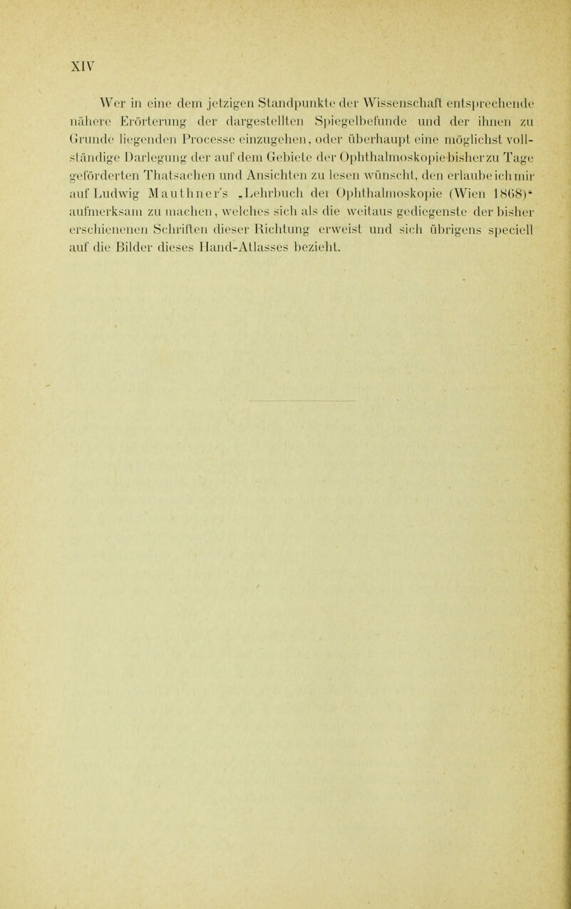 Wer in eine dem jetzigen Standpunkte der Wissenschaft entsprechende nähere Erörterung der dargestelitcn Spiegelbetunde und der ihnen zu Grunde liegenden Processe einzugehen, oder überhaupt eine möglichst voll- ständige Darlegung der auC dem Gebiete der Ophthalmosko[)ie bisher zu Tage geförderten Thatsachen und Ansichten zu lesen wünscht, den erlaube ich mir auf Ludwig Mauthner's „Lehrlmch dei Üi)hthalmüskopie (Wien ISOS) aufmerksam zu machen , welches sich als die weitaus gediegenste der bisher erschienene]! Schriften dieser Richtung erweist und sich übrigens speciell auf die Bilder dieses Hand-Atlasses bezieht.