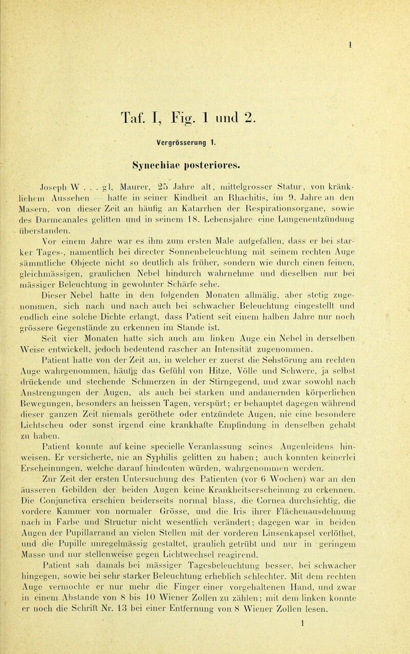 Taf. I, Fig. 1 und 2. Vergrösserung 1. Syriecliiae posteriores. Joseph W . . . gl, Maurer, 25 Jahre aU,, iiiittelgrosser Statur, von kränk- lichem Aussehen hatte in seiner Kindheit an Rhachitis, im 9. Jahre an den Masern, von dieser Zeit an häufig an Katarrhen der Respirationsorgane, sowie des Darmcanales gelitten und in seinem 18. Lehensjahre eine Lungenentzündmig - üherstanden. Vor einem Jahre war es ihm zum ersten Male aufgefallen, dass er hei star- ker Tages-, namentlich hei directer Sonnenheleuchtung mit seinem rechten Auge sämmtliche Ohjecte nicht so deutlich als früher, sondern wie durch einen feinen, gleichmässigen, graulichen Nehel hindurch wahrnehme und dieselhen nur bei mässiger Relcuchtung in gewohnter Schärfe sehe. Dieser Nehel hatte in den folgenden Monaten allmälig, aber stetig znge- uommen, sich nach und nach auch bei schwacher Rcleuclitinig eingestellt und endlich eine solche Dichte erlangt, dass Patient seit einem halben Jahre nur noch grössere Gegenstände zu erkennen im Stande ist. Seit vier Monaten hatte sich auch am linken Auge ein Nebel in derselben Weise entwickelt, jedoch bedeutend rascher an Intensität zugenommen. Patient hatte von der Zeit an, in welcher er zuerst die Sehstörung am rechten Auge wahrgenommen, häufjg das Gefühl von Hitze, Völle und Schwere, ja selbst drückende und stechende Schmerzen in der Stirngegend, und zwar sowohl nach Anstrengungen der Augen, als auch bei starken und andauernden körperlichen Bewegungen, besonders an heissen Tagen, verspürt; er behauptet dagegen während dieser ganzen Zeit niemals geröthete oder entzündete Augen, nie eine besondere Lichtscheu oder sonst irgend eine krankhafte Empfindung in denselben geliabt zu haben. Patient konnte auf keine specielle Veranlassung seines Augcideidens hin- weisen. Er versicherte, nie an Syphilis gelitten zu haben; auch konnten keinerlei Erscheinungen, welche darauf hindeuten würden, wahrgenomnum werden. Zur Zeit der ersten Untersuchung des Patienten (vor 6 Wochen) war an den äusseren Gebilden der beiden Augen keine Krankheitserscheinung zu erkennen. Die Gonjunctiva erschien beiderseits normal blass, die Cornea durchsiclitig, die vordere Kammer von normaler Grösse, und die h'is ihrer Flächenausdehnung nach in Farbe und Structur nicht wesentlich verändert; dagegen war in beiden Augen der Pu))illarrand an vielen Stellen mit der vorderen Linsenkapsel verlöthet, und die Pupille unregelmässig gestaltet, graulich getrübt und nur in geringem Masse und nur stellenweise gegen Lichtweclisel reagirend. Patient sah damals bei mässiger Tagesbeleuclitung l)esser. bei schwacher hingegen, sowie bei sehr starker Beleuchtung erheblich schlechter. Mit dem rechten Auge vermochte er nur mehr die Finger einer vorgehaltenen Hand, und zwar in einem Abstände von 8 bis 10 Wiener Zollen zu zählen; mit dem linken konnte er noch die Schrift Nr. 13 bei einer Entfernung von 8 Wiener Zollen lesen. 1