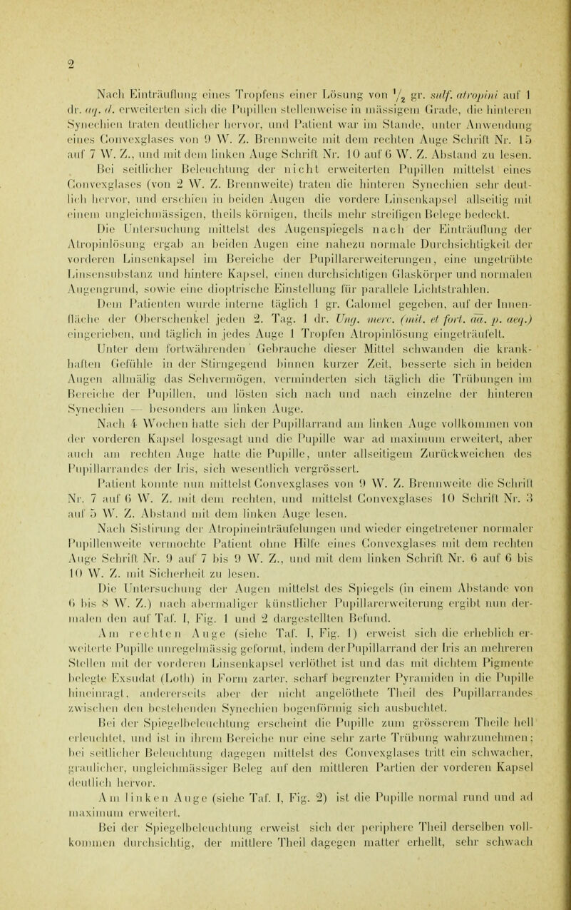 Nach iMnti'iiuflniii;- eines Tropfens einer Lösung von '/^ gr. ^iiilf. atropiiii auf 1 dr. (itj. (1. erweilerlen sicli tlie I'upilk'ii stellenweise in niilssigeni Grade, die liiiileren Syneeliieii traten dcutiiclier hervor, und l'atieiit war im Stande, unter Anwendung eines Coiivexghxscs von 9 W. Z. Breiniweitc mit dem rechten Auge Schrift Nr. 15 auf 7 VV. Z., und mit dem linken Auge Schrift Nr. 10 auf ü W. Z. Abstand zu lesen. Hei scitlieliei' Beleuchttuiy der nicht erweiterten Pupillen mittelst eines (lonvexglascs (von '■1 W. Z. Brennweite) traten die hintcien Syneciiien sehr deut- licli hei'vor, und erschien in beiden Augen die vordere Linscnkapsel abseitig mil einem ungleiclnnässigen, tlieiis körnigen, theils mehr streiligen Belege bedeckt. Die Untersuchung mittelst des Augenspiegels nach der Einträullung der Atropinlösung ergal) an i)eiden Augen eine nahezu normale Durchsichtigkeit der vorderen Linsenkapsel im Bereiche der Pupillarerweiterungcn, eine ungetrübte Linsensufistanz und hintere Kapsel, einen dmchsichtigen Glaskörper und normalen yVugengnind, sowie eine dioplrischc Einstellung für parallele Lichtstrahlen. Dem Patienten wurde interne täglich 1 gr. Galoniel gegeben, auf der Innen- lläclie der Oberschenkel jeden ;2. Tag. 1 dr. Uikj. iiwir. (mit. et fort. cm. p. ucq.) eingcriel)en, und täglich in jedes Auge I Ti'opfcn Atropinlösung eingeträufelt. Unter dem fortwährenden Gebrauche dieser Mittel schwanden die krank- harten Gefühle in der Stirngegend binnen kurzer Zeit, besserte sich in beiden Augen allniälig das Sehvermögen, verminderten sich täglich die Trübungen im Bereiche der Pupillen, und lösten sich nach und nach einzelne der hinteren Synechien — besonders am linken Auge. Nach i' Wochen hatte sich der Pupillarrand am linken Auge vollkommen von der vorderen Kapsel losgesagt und die Pupille war ad maxinunn erweitert, aber auch am rechten Auge liattc die Pupille, unter allseitigem Zurückweichen des Pupillarrandes der h'is, sich wesentlich vergrössert. Patient k(nmtc nun mittelst Convexglases von '.) W. Z. Brennweite die Schrill Nr. 7 auf (J W. Z. mit dem rechten, und mittelst Gonvcxglases 10 Schrift Nr. ;{ auf 5 VV. Z. Abstand mit dem linken Auge lesen. Nach Sistirung der Atropineinträufelungen und wieder eingetretener normaler Pui)illenweite vermochte Patient ohne Hilfe eines Gonvcxglases mit dem rechten Auge Schrift Nr. 9 auf 7 bis 9 W. Z., und mit dem linken Schrift Nr. 6 auf 6 bis 10 W. Z. mit Sicherheit zu lesen. Die Untersuchung der Augen mittelst des Spiegels (in einem Abstände von (') bis S W. Z.) nach abermaliger künstlicher Pupillarerweiterung ergibt nun der- malen den auf Taf. I, Fig. 1 und dargestellten Befund. Am rechten Auge (siehe Taf. L Fig. 1) erweist sich die eiheblich er- weiterte r*upille mn-egehnässig geformt, indem der Pupillarrand der Iris an mehreren Stellen mit der vorderen Linsenkapsel verlöthet ist und das mit dichtem Pigmente belegte Exsudat (Loth) in Form zarter, scharf Itegrenzter Pyi an)iilen in die Pupille hineinragt, andererseits aber tier nicht angelöthete Theil des r*u|)illarraiulcs zwischen den bestehenden Synechien bogenförmig sich ausbuchtet. Bei der Spiegelbeleuchtung erscheint die Pupille zum grösserem Theile hell erleuchtet, und ist in ihrem Bereiche nur eine sehr zarte Trübung wahrzunelnnen; bei seitlicher Beleuchtung dagegen mittelst des Convexglases tritt ein schwacher, graulicher, ungleichmässiger Beleg auf den mittleren Partien der vorderen Kapsel deutlich hervor. Am linken Auge (siehe Taf. I, Fig. !2) ist die Pupille normal rund mid ad maxinunn erweitert. Bei der Spiegelbeleuchtung erweist sich der periiihere Theil derselben voll- kommen flurchsichtig, der mittlere Tlieil dagegen matter erhellt, sehr schwach