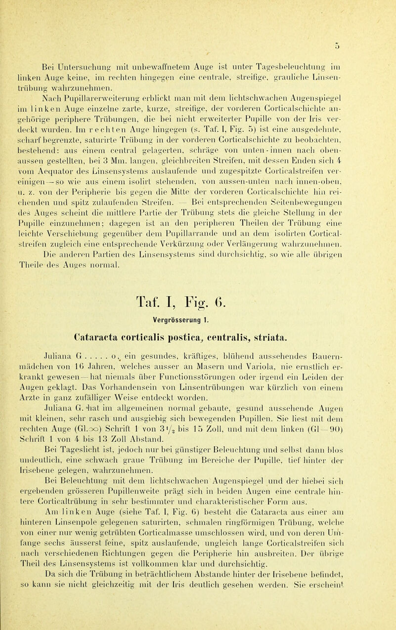 Bei Untersuchung mit unbewaffnetem Auge ist unter Tageslteleuclitung im linken Auge keine, im rechten hingegen eine centrale, streifige, grauliche Linsen- triib un g w ah rz un ehm en. Nach Pupillarerweiterung erblickt man mit dem lichtschwachen Augenspiegel im linken Auge einzelne zarte, kurze, streitige, der vorderen Gorticalschichte an- gehörige periphere Trübungen, die bei nicht erweiterter Pupille von der Iris ver- deckt wurden. Im rechten Auge hingegen (s. Taf. I, Fig. 5) ist eine ausgedehnte, scharf begrenzte, saturirte Trübung in der vorderen Gorticalschichte zu beobachten, bestehend: aus einem central gelagerten, schräge von unten-innen nach oben- aussen gestellten, bei 3 Mm. langen, gleichbreiten Streifen, mit dessen Enden sich 4 vom Aequator des Linsensystems auslaufende und zugespitzte Gorticalstreifen ver- einigen— so wie aus einem isolirt stehenden, von aussen-unten nach innen-oben, u. z. von der Peripherie bis gegen die Mitte der vorderen Gorticalschichte hin rei- chenden und spitz zulaufenden Streifen. — Bei entsprechenden Seilenbewegungen des Auges scheint die mittlere Partie der Trübung stets die gleiche Stellung in der Pupille einzunehmen; dagegen ist an den peripheren Theilen der Trübung eine leichte Verschiebung gegenüber dem PupiUarrande und an dem isolirten Gortical- streifen zugleicii eine entsprechende Verkürzung oder Verlängerung wahrzunehmen. Die anderen Partien des Linsensystems sind durchsichtig, so wie alle übrigen Theile des Auges normal. Taf. I, Fig. 6. Vergrösserung 1. Cataracta corticalis postica^ centralis, striata. Juliana G oein gesundes, kräftiges, blühend aussehendes Banern- mädchen von 16 Jahren, welches ausser an Masern und Variola, nie ernstlich er- krankt gewesen —hat niemals über Functionsstörungen oder irgend ein Leiden der Augen geklagt. Das Vorhandensein von Linsentrübungen war kürzlich von einem Arzte in ganz zufälliger Weise entdeckt worden. Juliana G. 'hat im allgemeinen normal gebaute, gesund aussehende Augen mit kleinen, sehr rasch und ausgiebig sich bewegenden Pupillen. Sie liest mit dem rechten Auge (Gl.oo) Schrift 1 von S/, bis 15 Zoll, und mit dem linken (Gl —90) Schrift 1 von 4 bis 13 Zoll Abstand. Bei Tageslicht ist, jedoch nur bei günstiger Beleuchtung und selbst dann blos undeutlich, eine schwach graue Trübung im Bereiche der Pupille, tief hinter der Irisebene gelegen, wahrzunehmen. Bei Beleuchtung mit dem lichtschwachen Augenspiegel und der hiebei sich ergebenden grösseren Pupillenvveite prägt sich in beiden Augen eine centrale hin- tere Gorticaltrübung in sehr bestimmter und charakteristischer Form aus. Am linken Auge (siehe Taf. I, Fig. 6) besteht die Gataracta aus einer am hinteren Linsenpole gelegenen saturirten, schmalen ringförmigen Trübung, welche von einer nur wenig getrübten Gorticalmasse umschlossen wird, und von deren Uni- fange sechs äusserst feine, spitz auslaufende, ungleich lange Gorticalstreifen sich nach verschiedenen Bichtungen gegen die Peripherie hin ausbreiten. Der üln-ige Theil des Linsensystems ist vollkommen klar und durchsichtig. Da sich die Trübung in beträchtlichem Abstände hinter der Irisebene befindet, so kann sie nicht gleichzeitig mit der Iris deutlich gesehen werden. Sie erscheint